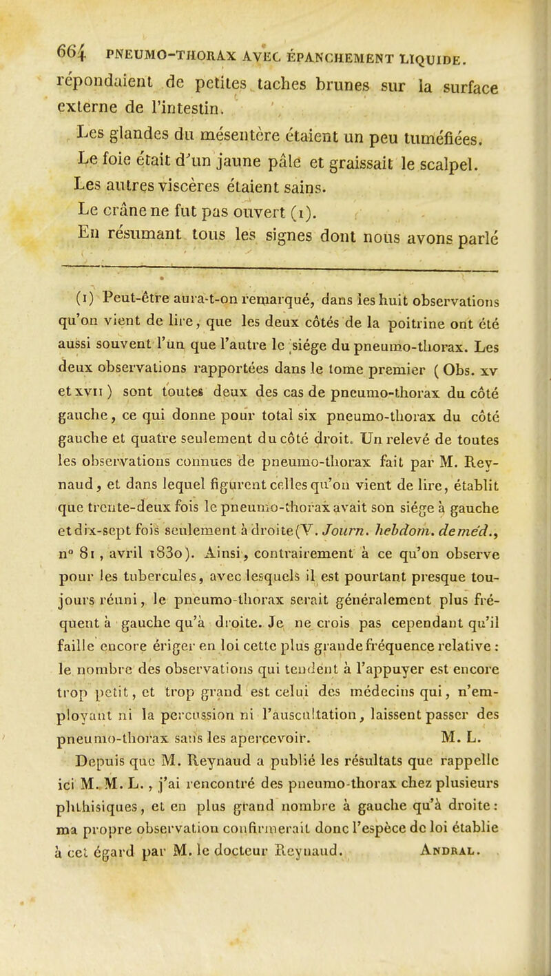 répondaienl de petites taches brunes sur la surface externe de l'intestin. Les glandes du mésentère étaient un peu tuméfiées. Le foie était d'un jaune pâle et graissait le scalpel. Les autres viscères étaient sains. Le crâne ne fut pas ouvert (i). En résumant tous les signes dont nous avons parlé (i) Peut-être aui a-t-on remarqué, dans les huit observations qu'on vient de lire, que les deux côtés de la poitrine ont été aussi souvent l'un que l'autre le >iége du pneumo-thorax. Les deux observations rapportées dans le tome premier ( Obs. xv et XVII ) sont toutes dpux des cas de pneumo-thorax du côté gauche, ce qui donne pour total six pneumo-thorax du côté gauche et quatre seulement du côté droit. Un relevé de toutes les observations connues de pneumo-thorax fait par M. Rey- naud, et dans lequel figurent celles qu'on vient de lire, établit que trente-deux fois le pneumo-thorax avait son siège à gauche et dix-sept fois seulement à droite(Y. Journ. hehdom. deme'd., n° 8i, avril i83o). Ainsi, contrairement à ce qu'on observe pour les tubercules, avec lesquels il est pourtant presque tou- jours réuni, le pneumo-tliorax serait généralement plus fré- quent à gauche qu'à droite. Je ne crois pas cependant qu'il faille encore ériger en loi cette plus grande fréquence relative : le nombre des observations qui tendent à l'appuyer est encore trop petit, et trop grand est celui des médecins qui, n'em- ployant ni la percussion ni l'auscultation, laissent passer des pneumo-thoi'ax sans les apercevoir. M. L. Depuis que M. Reynaud a publié les résultats que rappelle ici M. M. L., j'ai rencontré des pneumo-thorax chez plusieurs phthisiques, et en plus grand nombre à gauche qu'à droite: Boa propre observation confirmerait donc l'espèce de loi établie à cet égard par M. le docteur Reynaud. Andral.