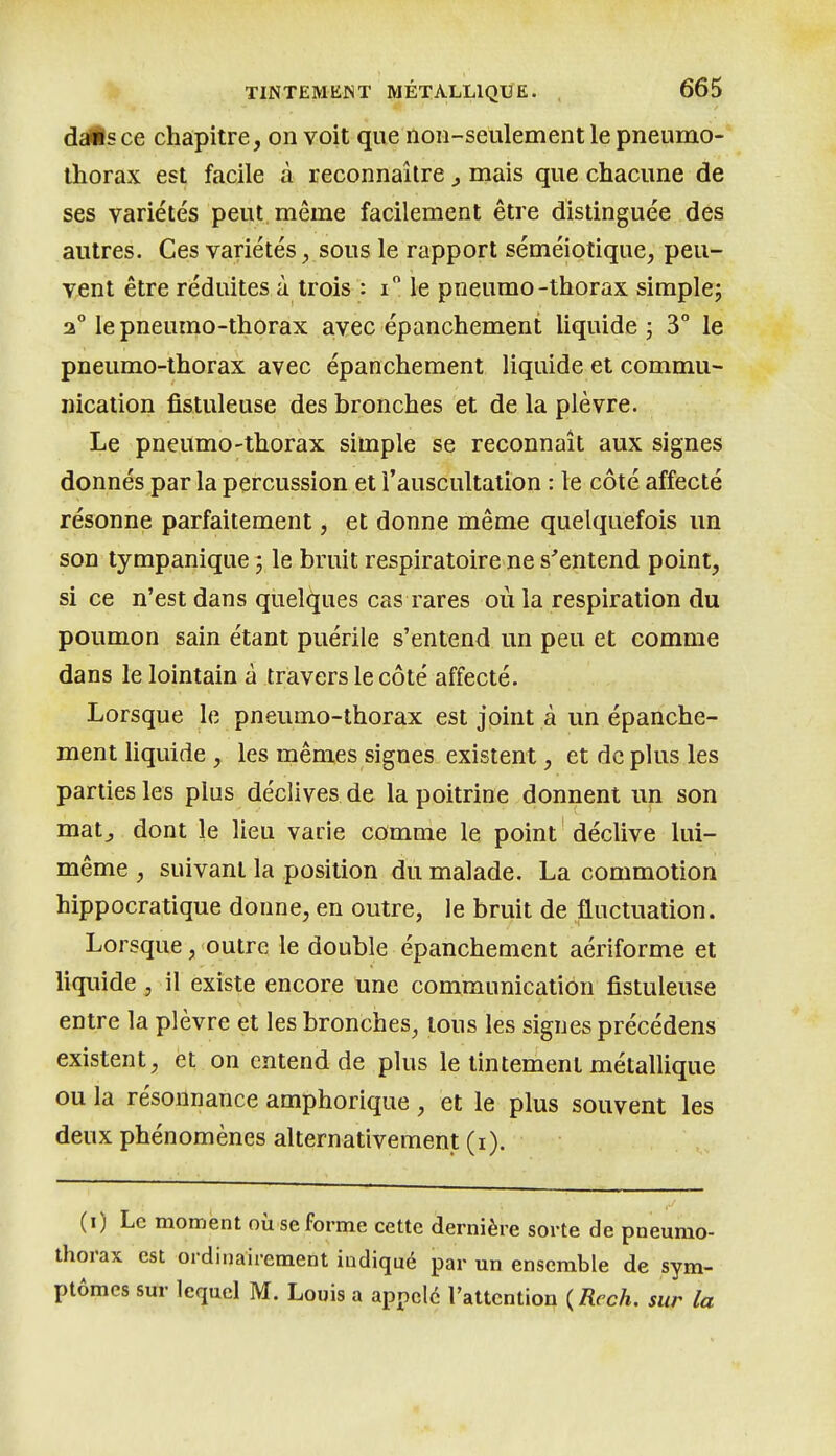 dàÊs ce chapitre, on voit que non-seulement le pneumo- thorax est facile à reconnaître ^ mais que chacune de ses variétés peut même facilement être distinguée des autres. Ces variétés, sous le rapport séméiotique, peu- vent être réduites à trois : i le pneumo-thorax simple; 2° le pneumo-thorax avec épanchement Uquide ; 3° le pneumo-thorax avec épanchement liquide et commu- nication fistuleuse des bronches et de la plèvre. Le pneumo-thorax simple se reconnaît aux signes donnés par la percussion et l'auscultation : le côté affecté résonne parfaitement, et donne même quelquefois un son tympanique ; le bruit respiratoire ne s'entend point, si ce n'est dans quelques cas rares où la respiration du poumon sain étant puérile s'entend un peu et comme dans le lointain à travers le côté affecté. Lorsque le pneumo-thorax est joint à un épanche- ment liquide , les mêmes signes existent, et de plus les parties les plus déclives de la poitrine donnent un son matj dont le lieu varie comme le point déclive lui- même , suivant la position du malade. La commotion hippocratique donne, en outre, le bruit de fluctuation. Lorsque, outre le double épanchement aériforme et liquide , il existe encore une communication fistuleuse entre la plèvre et les bronches, tous les signes précédens existent, et on entend de plus le tintement métallique ou la résonnance amphorique, et le plus souvent les deux phénomènes alternativement (i). (i) Le moment où se forme cette dernière sorte de pneumo- thorax est ordinairement indiqué par un ensemble de sym- ptômes sur lequel M. Louis a appelé l'attention {Rcch. sur la