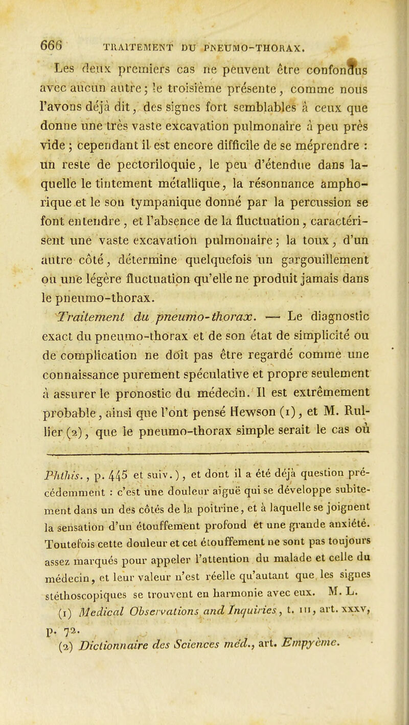 Les deux, premiers cas ne peuvent être confondus avec aucun autre ; le troisième présente, comme nous l'avons déjà dit, des signes fort semblables à ceux que donne une très vaste excavation pulmonaire à peu près vide ; cependant il est encore difficile de se méprendre : lin reste de pectoriloquie, le peu d'étendue dans la- quelle le tintement métallique , la résonnance ampho- rique et le son tympanique donné par la percussion se font entendre , et l'absence de la fluctuation, caractéri- sent une vaste excavation pulmonaire ; la toux, d'un autre côté, détermine quelquefois un gargouillement ou mie légère fluctuation qu'elle ne produit jamais dans le pneumo-thorax. Traitement du pneumo-thorax. — Le diagnostic exact du pneumo-thorax et de son état de simplicité ou de complication ne doit pas être regardé comme une connaissance purement spéculative et propre seulement à assurer le pronostic du médecin. Il est extrêmement probable, ainsi que l'ont pensé Hewson (i), et M. Rul- lier (2), que le pneumo-thorax simple serait le cas où Phlhis., p. 445 et suiv.) , et dont il a été déjà question pré- cédemment : c'est ùtie douleur aiguë qui se développe suLite- ment dans un des côtés de la poitrine, et à laquelle se joignent la sensation d'un étouffemènt profond et une grande anxiété. Toutefois cette douleur et cet éiouffement ne sont pas toujours assez marqués pour appeler l'attention du malade et celle du médecin, et leur valeur n'est réelle qu'autant que, les signes stéthoscopiques se trouvent en harmonie avec eux. M. L. (1) Médical Observations and Inquiries ^ t. m, art. xxxv, p. 72. (2) Dictionnaire des Sciences mcd.y art. Empyènie.