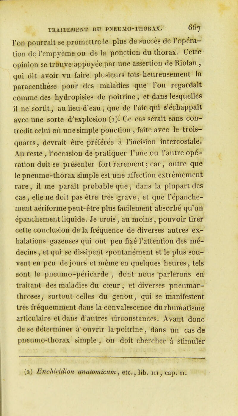 l'on pourrait se promettre le plus de succès de l'opéra- tion de l'empyème ou de la ponction du thorax. Cette opinion se trouve appuyée par une assertion de Riolan , qui dit avoir vu faire plusieurs fois heureusement la paracenthèse pour des maladies que l'on regardait comme des hydropisies de poitrine^ et dans lesquelles il ne sortit, au lieu d'eau, que de l'air qui s'échappait avec une sorte d'explosion (i). Ce cas serait sans con^ tredit celui où une simple ponction, faite avec le trois- quarts, devrait être préférée à l'incision intercostale. Au reste ^ l'occasion de pratiquer Fune ou l'autre opé- ration doit se présenter fort rarement; car, outre que le pneumo-thorax simple est une affection extrêmement rare, il me paraît probable que, dans la plupart des cas, elle ne doit pas être très grave, et que l'épanche- ment aériforme peut-être plus facilement absorbé qu'un épanchement liquide. Je crois, au moins, pouvoir tirer cette conclusion de la fréquence de diverses autres ex- halations gazeuses qui ont peu fixé l'attention des mé- decins , et qur se dissipent spontanément et le plus sou- vent en peu de jours et même en quelques heures, tels sont le pneumo-péricarde , dont nous parlerons en traitant des maladies du cœur, et diverses pneumar- ihroses, surtout celles du genou, qui se manifestent très fréquemment dans la convalescence du rhumatisme articulaire et dans d'autres circonstances. Avant donc de se déterminer à ouvrir la poitrine, dans un cas de pneumo-lhorax simple, on doit chercher à stimuler