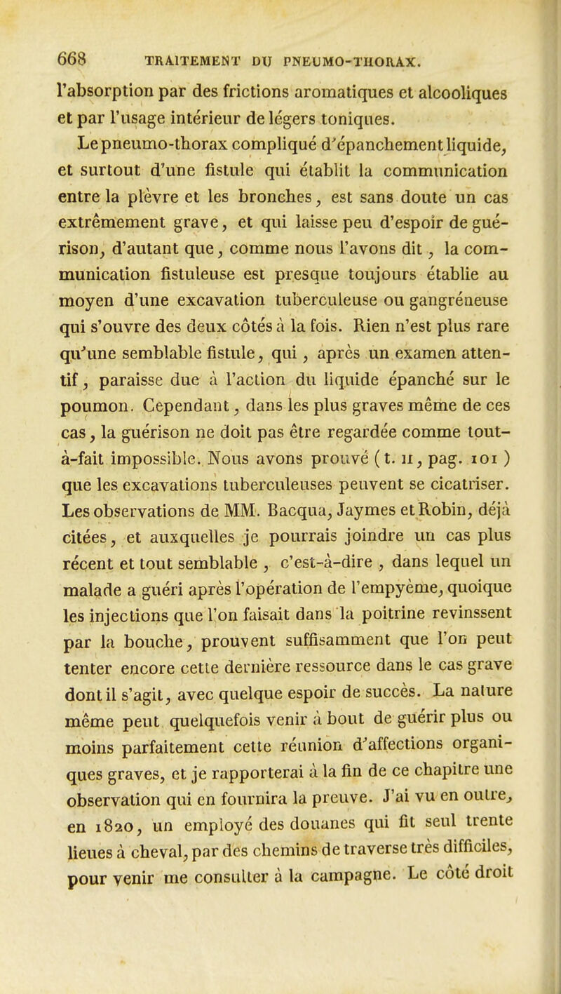 l'absorption par des frictions aromatiques et alcooliques et par l'usage intérieur de légers toniques. Le pneumo-thorax compliqué d'épanchement liquide, et surtout d'une fistule qui établit la communication entre la plèvre et les bronches, est sans doute un cas extrêmement grave, et qui laisse peu d'espoir de gué- rison, d'autant que, comme nous l'avons dit, la com- munication fistuleuse est presque toujours établie au moyen d'une excavation tuberculeuse ou gangréneuse qui s'ouvre des deux côtés à la fois. Rien n'est plus rare qu'une semblable fistule, qui, après un examen atten- tif , paraisse due à l'acLion du liquide épanché sur le poumon. Cependant, dans les plus graves même de ces cas, la guérison ne doit pas être regardée comme lout- à-fait impossible. Nous avons prouvé (t. ii, pag. loi ) que les excavations tuberculeuses peuvent se cicatriser. Les observations de MM. Bacqua, Jaymes et Robin, déjà citées, et auxquelles je pourrais joindre un cas plus récent et tout semblable , c'est-à-dire , dans lequel un malade a guéri après l'opération de l'empyème, quoique les injections que l'on faisait dans la poitrine revinssent par la bouche, prouvent suffisamment que l'on peut tenter encore cette dernière ressource dans le cas grave dont il s'agit, avec quelque espoir de succès. La nature même peut quelquefois venir à bout de guérir plus ou moins parfaitement celte réunion d'affections organi- ques graves, et je rapporterai à la fin de ce chapitre une observation qui en fournira la preuve. J'ai vu en oulre^ en 1820, un employé des douanes qui fit seul trente lieues à cheval, par des chemins de traverse très difficiles, pour venir me consulter à la campagne. Le côté droit