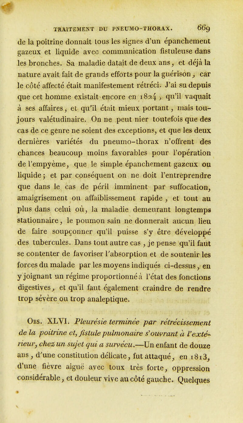 de la poitrine donnait tous les signes d'un ëpanchemeiit gazeux et liquide avec communication fistuleuse dans les bronches. Sa maladie datait de deux ans, et déjà la nature avait fait de grands efforts pour la guérison , car le côté affecté était manifestement rétréci. J'ai su depuis que cet homme existait encore en 1824 > ^i^'il vaquait à ses affaires, et qu'il était mieux portant, mais tou- jours valétudinaire. On ne peut nier toutefois que des cas de ce genre ne soient des exceptions, et que les deux dernières variétés du pneumo-lhorax n'offrent des chances beaucoup moins favorables pour l'opération de l'empyème, que le simple épanchement gazeux ou liquide; et par conséquent on ne doit l'entreprendre que dans le cas de péril imminent par suffocation, amaigrisement ou affaiblissement rapide , et tout au plus dans celui où, la maladie demeurant longtemps stationnaire, le poumon sain ne donnerait aucun lieu de faire soupçonner qu'il puisse s'y être développé des tubercules. Dans tout autre cas , je pense qu'il faut se contenter de favoriser l'absorption et de soutenir les forces du malade par les moyens indiqués ci-dessus, en y joignant un régime proportionné à l'état des fonctions digestives^ et qu'il faut également craindre de rendre trop sévère ou trop analeptique. Obs. XLVI. Pleurésie terminée par rétrécissement de la poitrine et, fistule pulmonaire s'ouvrant a Vexté^ rieurj chez un sujet qui a survécu.—Un enfant de douze ans, d'une constitution délicate, fut attaqué, en 1813, d'une fièvre aiguë avec toux très forte, oppression considérable, et douleur vive au côté gauche. Quelques