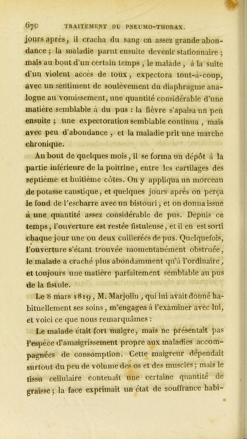 jours après, il cracha du sang en assez grande abon- dance 5 la maladie parut ensuite devenir stationnaire 5 mais au bout d'un certain temps , le malade, à la suite d'un violent accès de toux, expectora toiit-à-coup, avec un sentiment de soulèvement du diaphragme ana- logue au vomissement, une quantité considérable d'une matière semblable à du pus : la fièvre s'apaisa un peu ensuite 5 une expectoration semblable continua , mais avec peu d'abondance , et la maladie prit une marche chronique. Au bout de quelques mois, il se forma un dépôt à la partie inférieure de la poitrine, entre les cartilages des septième et huitième côtes. On y appliqua un morceau dépotasse caustique, et quelques jours après on perça le fond de Tescharre avec un bistouri, et on donna issue à une quantité assez considérable de pus. Depuis ce temps, rouverture est restée fistuleuse, et il en est sorti chaque jour une ou deux cuillerées de pus. Quelquefois, l'ouverture s'étant trouvée momentanément obstruée, le malade a craché plus abondamment qu'à l'ordinaire^ €t toujours une matière parfaitement semblable au pus de la fistule. Le 8 mars 1819, M. Marjolin ^ qui lui avait donné ha- bituellement ses soins, m'engagea à l'examiner avec lui, et voici ce que nous remarquâmes : Le malade était fort maigre, mais ne présentait pas Teepèce d'amaigrissement propre aux maladies accom- pagnées de consomption. Cette maigreur dépendait surtout du peu de volume des os et des muscles ; mais le tissu cellulaire contenait une certaine quantité de graisse 5 la face exprimait un état de souffrance habi-