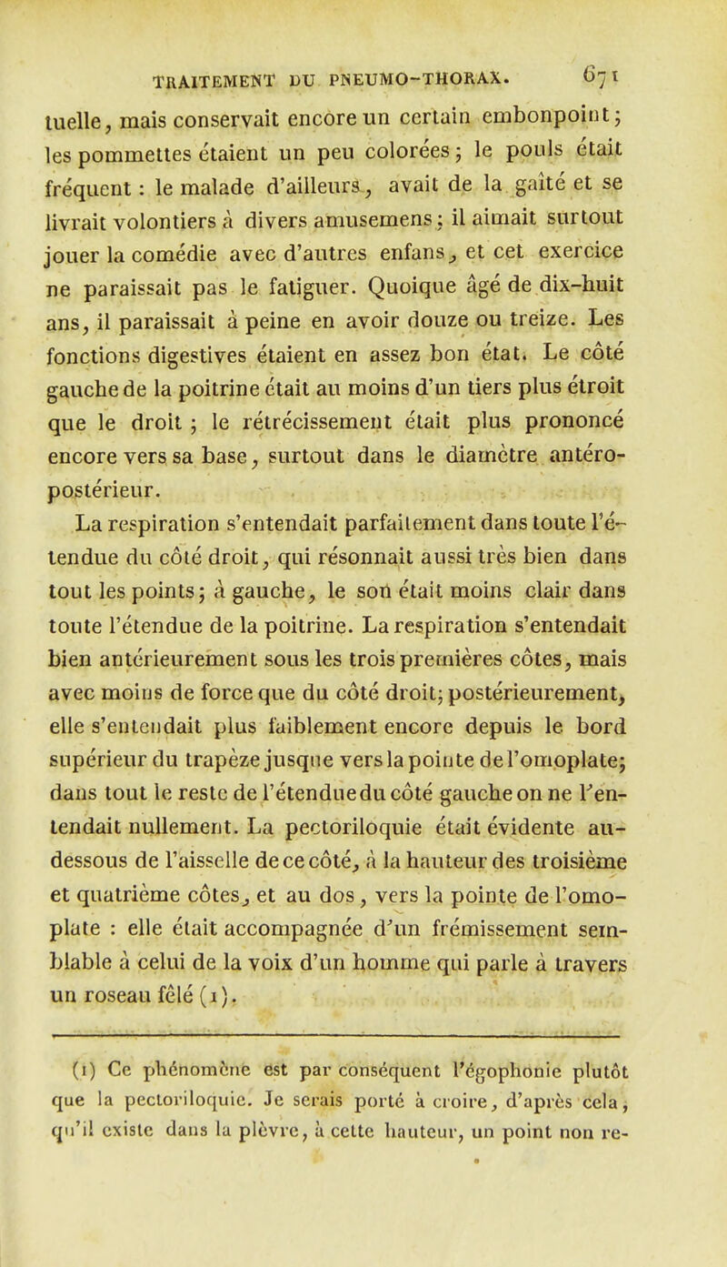 luelle, mais conservait encore un certain embonpoint; les pommettes étaient un peu colorées ; le pouls était fréquent: le malade d'ailleurs, avait de la gaîtéet se livrait volontiers à divers amusemens : il aimait surtout jouer la comédie avec d'autres enfans^ et cet exercice ne paraissait pas le fatiguer. Quoique âgé de dix-huit ans, il paraissait à peine en avoir douze ou treize. Les fonctions digestives étaient en assez bon état. Le côté gauche de la poitrine était au moins d'un tiers plus étroit que le droit ; le rétrécissement était plus prononcé encore vers sa base, surtout dans le diamètre antéro- postérieur. La respiration s'entendait parfaitement dans toute l'é- tendue du côté droit, qui résonnait aussi très bien dans tout les points; à gauche, le son était moins clair dans toute l'étendue de la poitrine. La respiration s'entendait bien antérieurement sous les trois premières côtes, mais avec moins de force que du côté droit; postérieurement^ elle s'entendait plus faiblement encore depuis le bord supérieur du trapèze jusque vers la pointe de l'omoplate; dans tout le reste de l'étendue du côté gauche on ne Ten- tendait nullement. La pectoriloquie était évidente au- dessous de l'aisselle de ce côté^ à la hauteur des troisième et quatrième côteSj et au dos, vers la pointe de l'omo- plate : elle était accompagnée d^un frémissement sem- blable à celui de la voix d'un homme qui parle à travers un roseau fêlé (i). (i) Ce phénomène est par conséquent l'égophonie plutôt que la pecloriloquie. Je serais porté à croire^ d'après cela, qu'il existe dans la plèvre, à cette hauteur, un point non re-