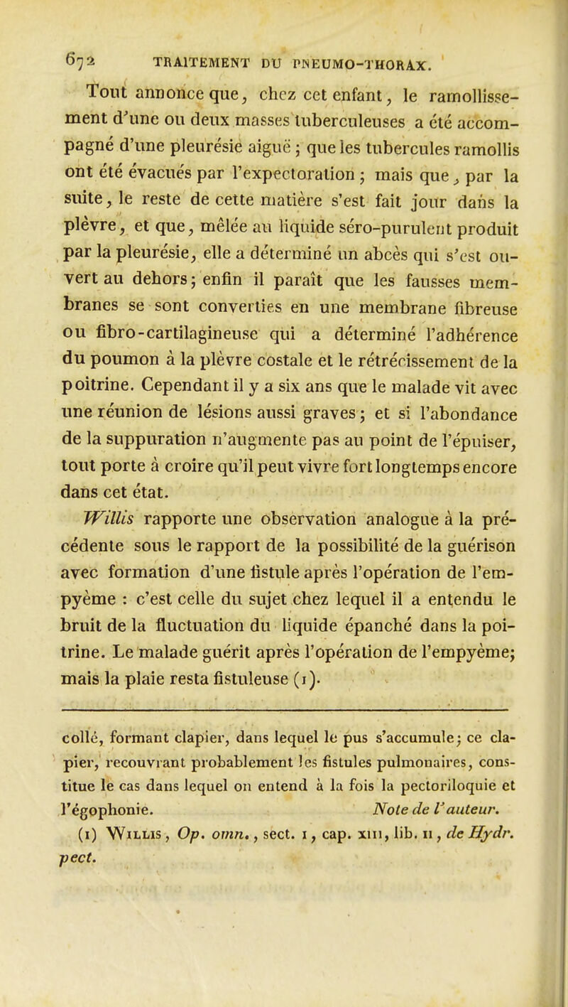 Tout annonce que, chez cet enfant, le ramollisse- ment d'une ou deux masses tuberculeuses a clé accom- pagné d'une pleurésie aiguë ; que les tubercules ramollis ont été évacués par l'expectoration j mais que, par la suite, le reste de cette matière s'est fait jour dans la plèvre, et que, mêlée au liquide séro-purulent produit par la pleurésie, elle a déterminé un abcès qui s'est ou- vert au dehors; enfin il paraît que les fausses mem- branes se sont converties en une membrane fibreuse ou fibro-cartilagineuse qui a déterminé l'adhérence du poumon à la plèvre costale et le rétrécissement de la poitrine. Cependant il y a six ans que le malade vit avec une réunion de lésions aussi graves ; et si l'abondance de la suppuration n'augmente pas au point de l'épuiser, tout porte à croire qu'il peut vivre fort longtemps encore dans cet état. WilUs rapporte une observation analogue à la pré- cédente sous le rapport de la possibilité de la guérison avec formation d'une fistule après l'opération de l'em- pyème : c'est celle du sujet chez lequel il a entendu le bruit de la fluctuation du liquide épanché dans la poi- trine. Le malade guérit après l'opération de l'empyèmej mais la plaie resta fistuleuse (i). collé, formant clapiei, dans lequel le pus s'accumule; ce cla- piîer, recouvrant probablement les fistules pulmonaires, cons- titue le cas dans lequel on entend à la fois la pectoriloquie et l'égophonie. Note de auteur. (i) WiLLis, Op. omn., sect. i, cap. xin, lib. 11, de Hydr. pect.