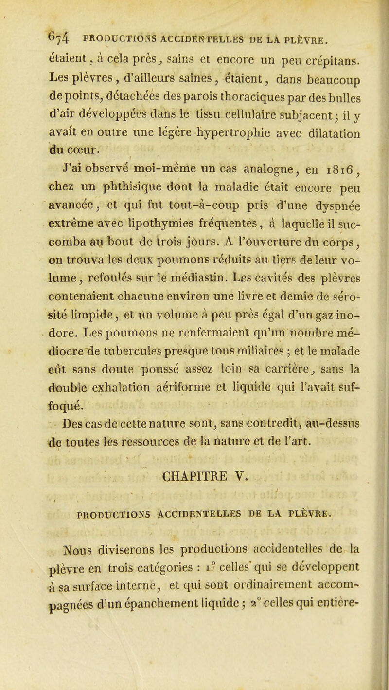 étaient. à cela près^ sains et encore un peu crépitans. Les plèvres, d'ailleurs saines, étaient, dans beaucoup de points, détachées des parois thoraciques par des bulles d'air développées dans le tissu cellulaire subjacent j il y avait en outre une légère hypertrophie avec dilatation du cœur. J'ai observé moi-même un cas analogue, en 1816, chez un phthisique dont la maladie était encore peu avancée, et qui fut tout-à-coup pris d'une dyspnée extrême avec lipothymies fréquentes, à laquelle il suc- comba au bout de trois jours. A l'ouverture du corps, on trouva les deux poumons réduits au tiers de leur vo- lume , refoulés sur le médiaslin. Les cavités des plèvres contenaient chacune environ une livre et demie de séro- sité limpide, et un volume à peu près égal d'un gaz ino- dore. T^es poumons ne renfermaient qu'un nombre mé- diocre de tubercules presque tous miliaires ; et le malade eût sans doute poussé assez loin sa carrière^ sans la double exhalation aériforme et liquide qui l'avait suf- foqué. Des cas de celte nature sont, sans contredit^ au-dessus de toutes les ressources de la nature et de l'art. CHAPITRE V. PRODUCTIONS ACCIDENTELLES DE LA PLÈVRE. Nous diviserons les productions accidentelles de la plèvre en trois catégories : 1° celles* qui se développent à sa surface interne, et qui sont ordinairement accom- pagnées d'un épanchement liquide ; 2° celles qui entière-