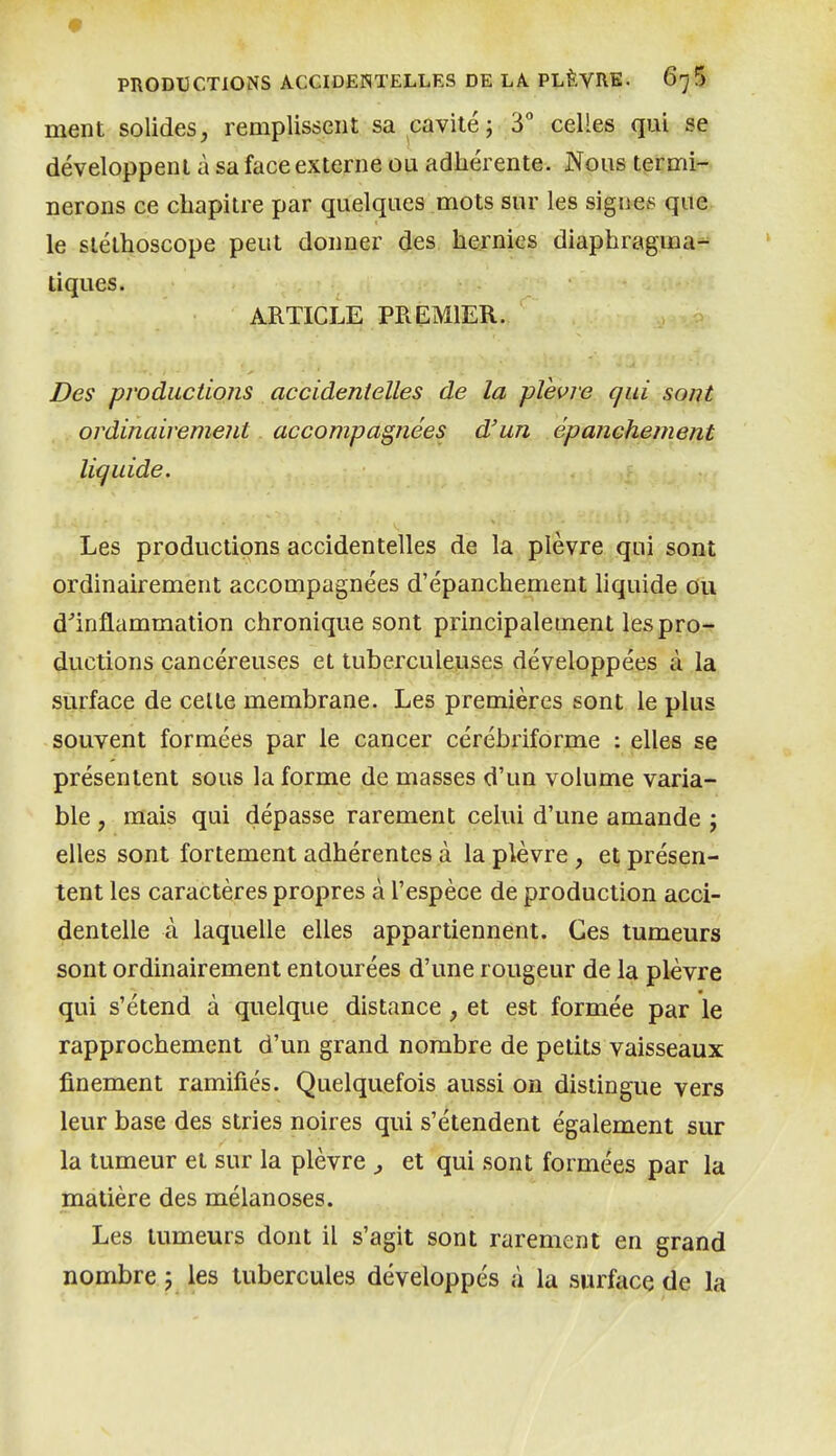 <9 PRODUCTIONS ACCIDENTELLES DE LA PLÈVRE. G']^ ment solides, remplissent sa cavité; 3 celles qui se développent à sa face externe ou adhérente. Nous termi- nerons ce chapitre par quelques mots sur les signes que le stéthoscope peut donner des hernies diaphragma- tiques. ARTICLE PREMIER. Des productions accidentelles de la plèvre qui sont ordinairement accompagnées d'un épanchement liquide. Les productions accidentelles de la plèvre qui sont ordinairement accompagnées d'épanchement liquide ou d''inflammation chronique sont principalement les pro- ductions cancéreuses et tuberculeuses développées à la surface de celte membrane. Les premières sont le plus souvent formées par le cancer cérébriforme : elles se présentent sous la forme de masses d'un volume varia- ble , mais qui dépasse rarement celui d'une amande \ elles sont fortement adhérentes à la plèvre , et présen- tent les caractères propres à l'espèce de production acci- dentelle à laquelle elles appartiennent. Ces tumeurs sont ordinairement entourées d'une rougeur de la plèvre qui s'étend à quelque distance, et est formée par le rapprochement d'un grand nombre de petits vaisseaux finement ramifiés. Quelquefois aussi on distingue vers leur base des stries noires qui s'étendent également sur la tumeur et sur la plèvre , et qui sont formées par la matière des mélanoses. Les tumeurs dont il s'agit sont rarement en grand