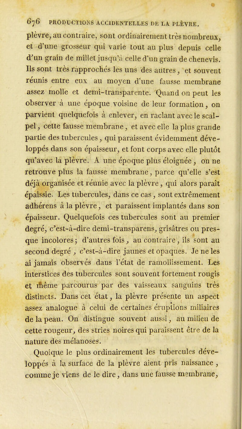 plèvre, au contraire, sont ordinairement très nombreux, et d'une grosseur qui varie tout au plus depuis celle d'un grain de millet jusqu'à celle d'un grain de chenevis. Ils sont très rapprochés les uns des autres, et souvent réunis entre eux au moyen d'une fausse membrane assez molle et demi-transparente. Quand on peut les observer à une époque voisine de leur formation, on parvient quelquefois à enlever, en raclant avec le scal- pel, cette fausse membrane, et avec elle la plus grande partie des tubercules, qui paraissent évidemment déve- loppés dans son épaisseur, et font corps avec elle plutôt qu'avec la plèvre. A une époque plus éloignée, on ne retrouve plus la fausse membrane, parce qu'elle s'est déjà organisée et réunie avec la plèvre, qui alors paraît épaissie. Les tubercules, dans ce cas, sont extrêmement adhérens à la plèvre, et paraissent implantés dans son épaisseur. Quelquefois ces tubercules sont au premier degré, c'est-à-dire demi-transparens^ grisâtres ou pres- que incolores; d'autres fois^ au contraire, ils sont au second degré y c'est-à-dire jaunes et opaques. Je ne les ai jamais observés dans l'état de ramollissement. Les interstices des tubercules sont souvent fortement rougis et Aême parcourus par des vaisseaux sanguins très distincts. Dans cet état, la plèvre présente un aspect assez analogue à celui de certaines éruptions miliaires de la peau. On distingue souvent aussi, au milieu de cette rougeur^ des stries noires qui paraissent être de la nature des mélanoses. Quoique le plus ordinairement les tubercules déve- loppés à la surface de la plèvre aient pris naissance , comme je viens de le dire, dans une fausse membrane,