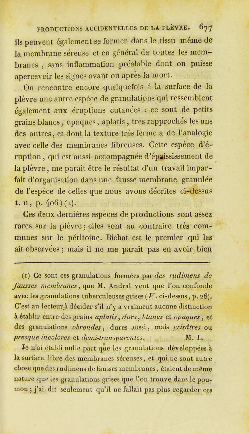 ils peuvent également se former dans le tissu même de la membrane séreuse et en général de toutes les mem- branes , sans inflammation préalable dont on puisse apercevoir les signes avant ou après la mort. On rencontre encore quelquefois à la surface de la plèvre une autre espèce de granulations qui ressemblent également aux éruptions cutanées : ce sont de petits grains blancs, opaques, aplatis, très rapprochés les uns des autres, et dont la texture très ferme a de l'analogie avec celle des membranes fibreuses. Cette espèce d'é- ruption , qui est aussi accompagnée d'épiississement de la plèvre, me parait être le résultat d'un travail impar- fait d'organisation dans une fausse membrane granulée de l'espèce de celles que nous avons décrites ci-dessus 1.11, p.. 406) (1). Ces deux dernières espèces de productions sont assez rares sur la plèvre ; elles sont au contraire très com- munes sur le péritoine. Bichat est le premier qui les ait observées ; mais il ne me paraît pas en avoir bien (i) Ce sont ces granulations formées par des rudimens de fausses membranes, que M. Andral veut que Ton confonde avec les granulations tuberculeuses grises ( J^. ci-dessus, p. 26). C'est au lecteui\à décider s'il n'y a vraiment aucune distinction à établir entre des grains aplatis, durs, blancs et opaques, et des granulations obrondes, dures aussi, mais grisâtres ou presque incolores et demi-transparentes. M. L. Je n'ai établi nulle part que les granulations développées à la surface libre des membranes séreuses, et qui ne sont autre chose que des rudimens de fausses membranes, étaient de même nature que les granulations grises que l'on trouve dans le pou- mon j j'ai dit seulement qu'il ne fallait pas plus regarder ces