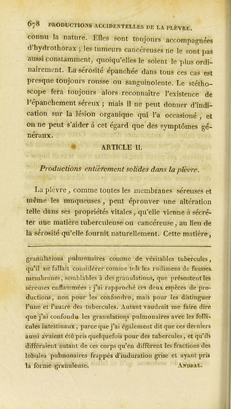 connu la nature. Elles sont toujours accompagnées d'hydrothorax • les tumeurs cancéreuses rie le sont pas aussi constamment, quoiqu'elles le soient le plus ordi- nairement. La sérosité épanchée dans tous ces cas est presque toujours rousse ou sanguinolente. Le stétho- scope fera toujours alors reconnaître l'existence de Pépanchement séreux ; mais il ne peut donner d'indi- cation sur la lésion organique qui l'a occasioné , et on ne peut s'aider à cet égard que des symptômes gé- néraux. • ARTICLE II. Productions entièrement solides dans la plèvre. La plèvre ^ comme toutes les membranes séreuses et même les muqueuses, peut éprouver une altération telle dans ses propriétés vitalesqu'elle vienne à sécré- ter une matière tuberculeuse ou cancéreuse, au lieu de la sérosité qu'elle fournit naturellement. Cette matière, granultitions pulmonaires comme de véritables tubercules, qu'il ne fallait cohsidérei-comme lofs les ruclimens de fausses membranes, semblables à des granulations, que présentent les séreuses enflammées : j'ai rapproché ces deux espèces dé pro- ductions, non pour les confondre , mais pour les distinguer l'Uîie et l'aulré des tubercules. Autant vaudrait me faire dire que j'ai confondu les granulations pulmonaires aveC les folli- cules intestinaux, parce que j'ai également dit que ces derniers aussi avaient été pris quelquefois pour des tubercules, et qu'ils diffci'aient autant de ces corps qu'en diffèrent les fractions des lobules pulmonaires frappés d'induration grise et ayant pris la forme granuleuse. Andral.