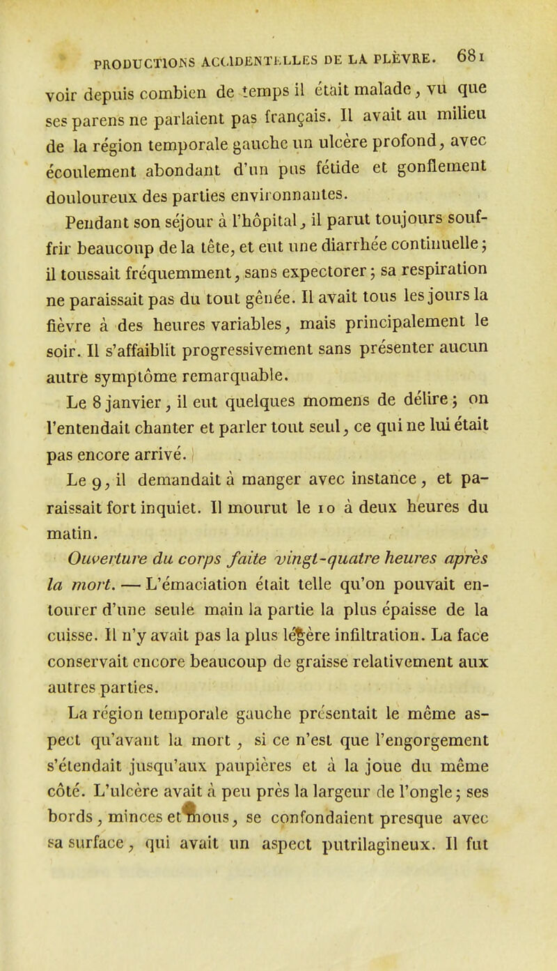 voir depuis combien de temps il étUit malade, vu que ses parens ne parlaient pas français. Il avait au milieu de la région temporale gauche un ulcère profond, avec écoulement abondant d'un pus fétide et gonflement douloureux des parties environnantes. Pendant son séjour à l'hôpital^ il parut toujours souf- frir beaucoup de la tête, et eut une diarrhée continuelle -, il toussait fréquemment, sans expectorer ; sa respiration ne paraissait pas du tout gênée. Il avait tous les jours la fièvre à des heures variables, mais principalement le soir. Il s'affaiblit progressivement sans présenter aucun autre symptôme remarquable. Le 8 janvier, il eut quelques momens de délire j on l'entendait chanter et parler tout seul, ce qui ne lui était pas encore arrivé. 1 Le 9, il demandait à manger avec instance, et pa- raissait fort inquiet. Il mourut le lo à deux heures du matin. Ouverture du corps faite vingt-quatre heures après la mort. — L'émaciation était telle qu'on pouvait en- tourer d'une seule main la partie la plus épaisse de la cuisse. Il n'y avait pas la plus légère infiltration. La face conservait encore beaucoup de graisse relativement aux autres parties. La région temporale gauche présentait le même as- pect qu'avant la mort, si ce n'est que l'engorgement s'étendait jusqu'aux paupières et à la joue du même côté. L'ulcère avait à peu près la largeur de l'ongle; ses bords , minces et'flious, se confondaient presque avec sa surface, qui avait un aspect pulrilagineux. Il fut