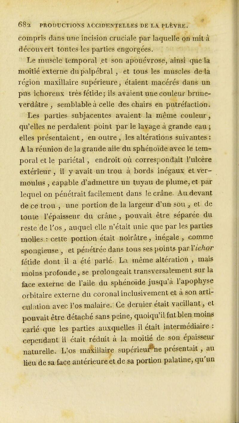 compris dans une incision cruciale par laquelle on mit à découvert toutes les parties engorgées. Le muscle temporal .et son aponévrose, ainsi que la moitié externe du palpcbral, et tous les muscles de la région maxillaire supérieure, étaient macérés dans un pus ichoreux très fétide; ils avaient une couleur brune- verdâtre ^ semblable à celle des chairs en putréfaction. Les parties subjacentes avaient la même couleur, qu'elles ne perdaient point par le lavage à grande eau ; elles présentaient, en outre, les altérations suivantes : A la réunion de la grande aile du sphénoïde avec le tem- poral et le pariétal, endroit où correspondait l'ulcère extérieur, il y avait un trou à bords inégaux et ver- moulus , capable d'admettre un tuyau de plume, et par lequel on pénétrait facilement dans le crâne. Au devant de ce trou , une portion de la largeur d'un sou ^ et de toute l'épaisseur du crâne , pouvait être séparée du reste de Tos ^ auquel elle n'était unie que par les parties molles : cette portion était noirâtre, inégale , comme spongieuse , et pénétrée dans tous ses points par Vichor fétide dont il a été parlé- La même altération , mais moins profonde, se prolongeait transversalement sur la face externe de l'aile du sphénoïde jusqu'à l'apophyse orbitaire externe du coronal inclusivement et à son arti- culation avec l'os malaire. Ce dernier était vacillant, et pouvait être détaché sans peine, quoiqu'il fut bien moins carié que les parties auxquelles il était intermédiaire : cependant il était réduit à la moitié de son épaisseur naturelle. L'os maxillaire supérieuAie présentait, au lieu de sa face antérieure et de sa portion palatine, qu'un