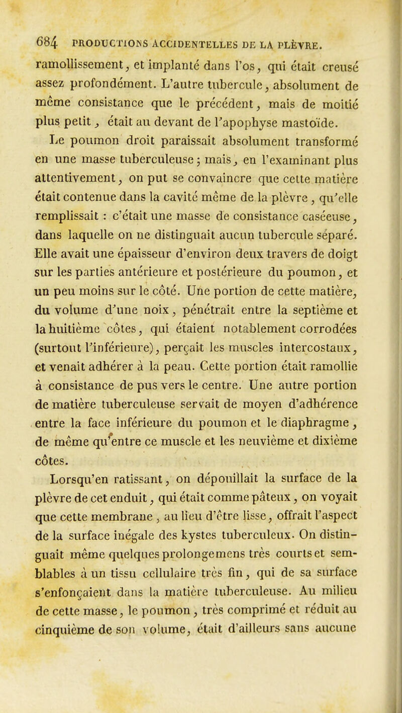 ramollissement, et implanté dans l'os, qui était creusé assez profondément. L'autre tubercule, absolument de même consistance que le précédent, mais de moitié plus petit y était au devant de Tapophyse mastoïde. Le poumon droit paraissait absolument transformé en une masse tuberculeuse j mais,, en l'examinant plus attentivement, on put se convaincre que celte matière était contenue dans la cavité même de la plèvre, qu'elle remplissait : c'était une masse de consistance caséeuse, dans laquelle on ne distinguait aucun tubercule séparé. Elle avait une épaisseur d'environ deux travers de doigt sur les parties antérieure et postérieure du poumon, et un peu moins sur le côté. Une portion de cette matière, du volume d'une noix, pénétrait entre la septième et la huitième côtes, qui étaient notablement corrodées (surtout rinférieure), perçait les muscles intercostaux, et venait adhérer à la peau. Cette portion était ramollie à consistance de pus vers le centre. Une autre portion de matière tuberculeuse servait de moyen d'adhérence entre la face inférieure du poumon et le diaphragme , de même qv/entre ce muscle et les neuvième et dixième côtes. Lorsqu'en ratissant, on dépouillait la surface de la plèvre de cet enduit, qui était comme pâteux, on voyait que cette membrane , au lieu d'être lisse, offrait l'aspect de la surface inégale des kystes tuberculeux. On distin- guait même quelques prolonge mens très courts et sem- blables à un tissu cellulaire très fin, qui de sa surface s'enfonçaient dans la matière tuberculeuse. Au milieu de cette masse, le poumon, très comprimé et réduit au cinquième de son volume, était d'ailleurs sans aucune