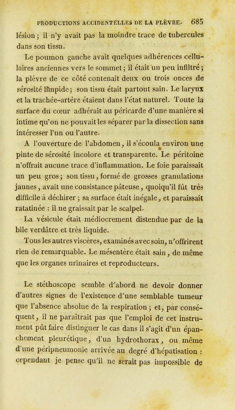 lésion j il n'y avait pas la moindre trace de tubercules dans son tissu. Le poumon gauche avait quelques adhérences cellu- laires anciennes vers le sommet ; il était un peu infiltré ; la plèvre de ce côté contenait deux ou trois onces de sérosité lîmpidej son tissu était partout sain. Le larynx et la trachée-artère étaient dans l'état naturel. Toute la surface du cœur adhérait au péricarde d'une manière si intime qu'on ne pouvait les séparer par la dissection sans intéresser l'un ou l'autre. A l'ouverture de l'abdomen, il s'écoula environ une pinte de sérosité incolore et transparente. Le péritoine n'offrait aucune trace d'inflammation. Le foie paraissait un peu gros 3 son tissu, formé de grosses granulations jaunes, avait une consistance pâteuse, quoiqu'il fût très difficile à déchirer \ sa surface était inégale^ et paraissait ratatinée : il ne graissait par le scalpel. La vésicule était médiocrement distendue par de la bile verdâtre et très liquide. Tous les autres viscères, examinés avec soin, n'offrirent rien de remarquable. Le mésentère était sain, de même que les organes urinaires et reproducteurs. Le stéthoscope semble d'abord ne devoir donner d'autres signes de l'existence d'une semblable tumeur que l'absence absolue de la respiration j et, par consé- quent , il ne paraîtrait pas que l'emploi de cet instru- ment pût faire distinguer le cas dans il s'agit d'un épan- chement pleurétique, d'un hydrothorax ^ ou même d'une péripneumonie arrivée au degré d'hépatisation : cependant je pense qu'il ne serait pas impossible de