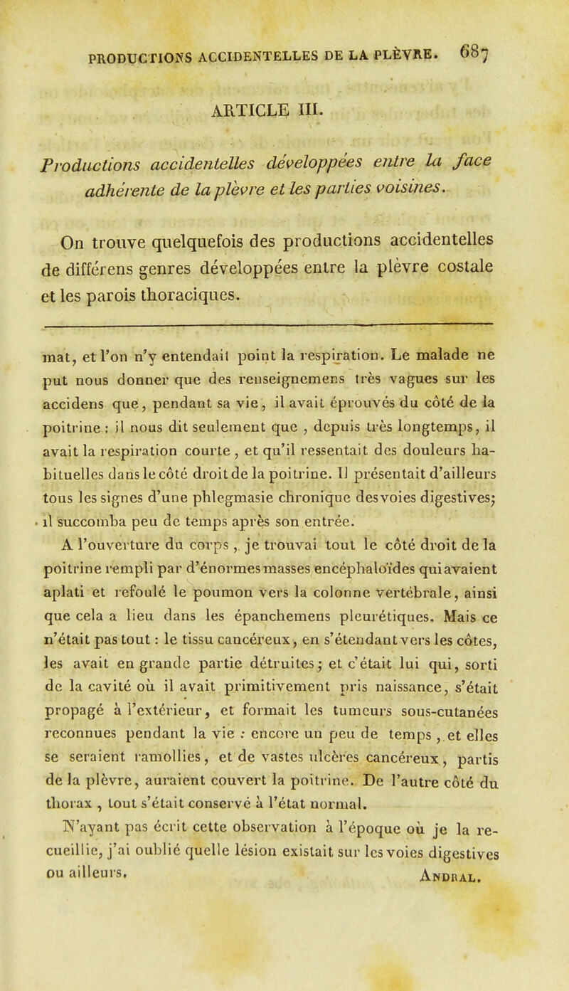 ARTICLE III. Productions accidentelles développées entre Ici face adhérente de la plèvre et les parties voisines. On trouve quelquefois des productions accidentelles de différens genres développées entre la plèvre costale et les parois thoraciques. mat, et l'on n'y entendait point la respiration. Le malade ne put nous donner que des rcnseigncmens très vagues sur les accidens que, pendant sa vie, il avait éprouvés du côté de la poitrine : il nous dit seulement que , depuis très longtemps, il avait la respiration courte , et qu'il ressentait des douleurs ha- bituelles dans le côté droit de la poitrine. Il présentait d'ailleurs tous les signes d'une phlegmasie chronique des voies digestives^ il succomba peu de temps après son entrée. A l'ouvertui-e du corps , je trouvai tout le côté droit de la poitrine rempli par d'énormes masses encéphaloïdes quiavaient aplati et refoulé le poumon vers la colonne vertébrale, ainsi que cela a lieu dans les épanchemens pleurétiques. Mais ce n'était pas tout : le tissu cancéreux , en s'étendant vers les côtes, les avait en grande partie détruites; et c'était lui qui, sorti de la cavité où il avait primitivement pris naissance, s'était propagé à l'extérieur, et formait les tumeurs sous-cutanées reconnues pendant la vie : encore un peu de temps , et elles se seraient ramollies, et de vastes ulcères cancéreux, partis de la plèvre, auraient couvert la poitrine. De l'autre côté du thorax , tout s'était conservé à l'état normal. N'ayant pas écrit cette observation à l'époque où je la re- cueillie, j'ai oublié quelle lésion existait sur les voies digestives ou ailleurs. Andral.