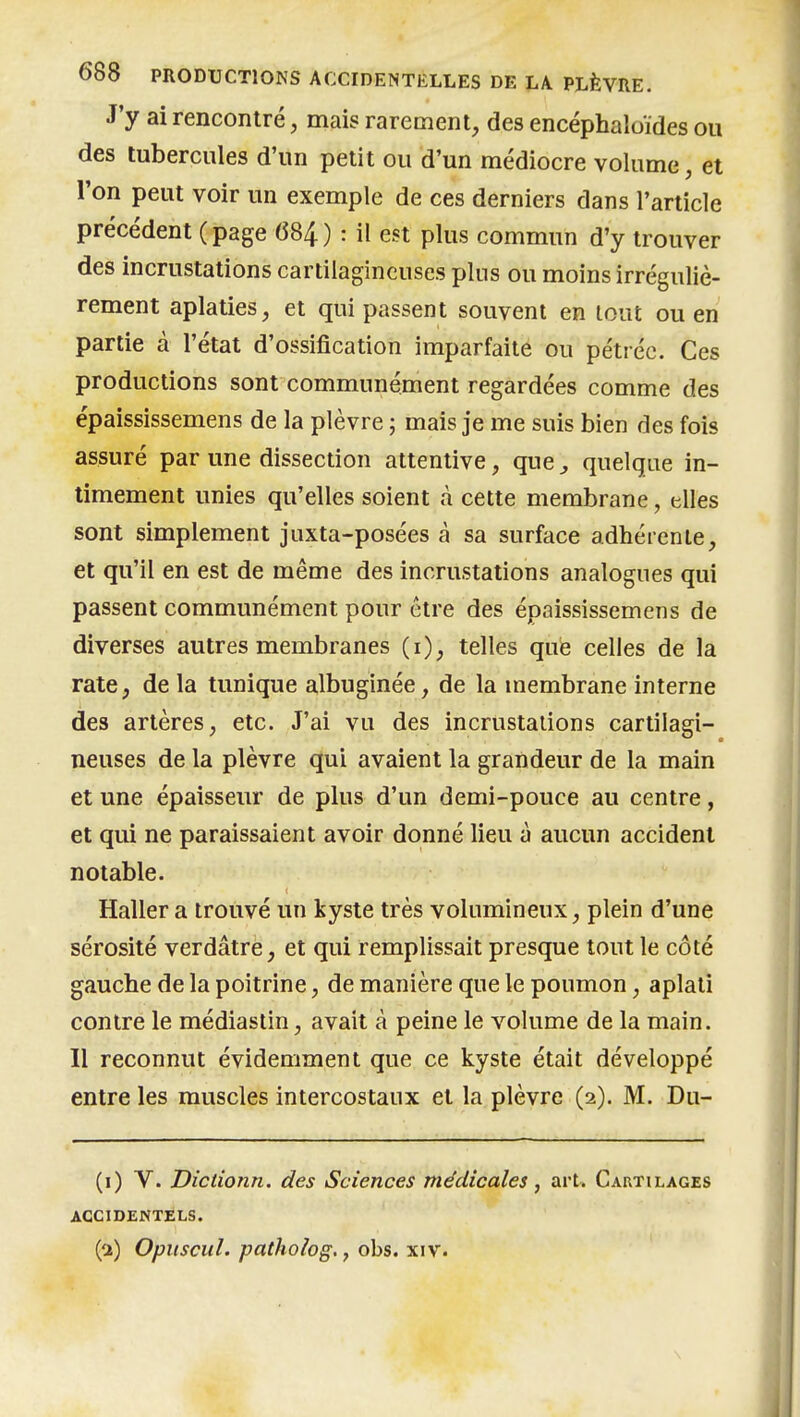 J'y ai rencontré, mais rarement, des encéphaloides ou des tubercules d'un petit ou d'un médiocre volume, et l'on peut voir un exemple de ces derniers dans l'article précédent (page 684) : il est plus commun d'y trouver des incrustations cartilagineuses plus ou moins irréguliè- rement aplaties, et qui passent souvent en tout ou en partie à l'état d'ossification imparfaite ou pétréc. Ces productions sont communément regardées comme des épaississemens de la plèvre ; mais je me suis bien des fois assuré par une dissection attentive, que, quelque in- timement unies qu'elles soient à cette membrane, elles sont simplement juxta-posées à sa surface adhérente, et qu'il en est de même des incrustations analogues qui passent communément pour être des épaississemens de diverses autres membranes (i), telles que celles de la rate, de la tunique albuginée, de la membrane interne des artères, etc. J'ai vu des incrustations cartilagi- neuses de la plèvre qui avaient la grandeur de la main et une épaisseur de plus d'un demi-pouce au centre, et qui ne paraissaient avoir donné lieu à aucun accident notable. Haller a trouvé un kyste très volumineux, plein d'une sérosité verdâtre, et qui remplissait presque tout le côté gauche de la poitrine, de manière que le poumon, aplati contre le médiastin, avait à peine le volume de la main. Il reconnut évidemment que ce kyste était développé entre les muscles intercostaux et la plèvre (2). M. Du- (i) V. Dictionn. des Sciences médicales, art. Cartilages ACCIDENTELS. (a) Opiiscul. patholog., obs. xiv.