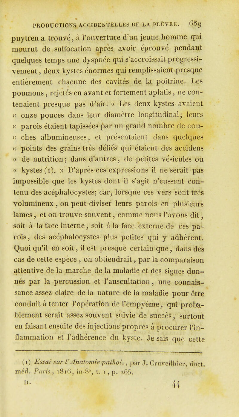 puylreiia trouvé, à l'ouverture d'un jeune homme qui mourut de suffocation après avoir éprouvé pendant quelques temps une dyspnée qui s'accroissait progressi- vement, deux kystes énormes qui remplissaient presque entièrement chacune des cavités de la poitrine. Les poumons, rejetés en avant et fortement aplatis, ne con- tenaient presque pas d'air= « Les deux kystes avaient « onze pouces dans leur diamètre longitudinal; leurs (( parois étaient tapissées par un grand nombre de cou- u ches albumineuses, et présentaient dans quelques IV points des grains très déliés qui étaient des accidens « de nutrition; dans d'autres, de petites vésicules ou « kystes (i). » D'après ces expressions il ne serait pas impossible que les kystes dont il s'agit n'eussent con- tenu des acéphalocystes; car, lorsque ces vers sont très volumineux , on peut diviser leurs parois en plusieurs lames, et on trouve souvent, comme nous l'avons dit, soit à la face interne, soit à la face externe de ces pa- rois, des acéphalocystes plus petites qui y adhèrent. Quoi qu'il en soit, il est presque certain que, dans des cas de cette espèce, on obtiendrait^ par la comparaison attentive de la marche de la maladie et des signes don- nés par la percussion et l'auscultation, une connais- sance assez claire de la nature de la maladie pour être conduit à tenter l'opération de l'empyème, qui proba- blement serait assez souvent suivie de succès, surtout en faisant ensuite des injections propres à procurer l'in- flammalion et l'adhérence du kyste. Je sais que celte (i) Essai sur l'Anatomie palhol., j.iar J. Crnveilhier, rioct. méd. Paris, i8i(), iii-8, t, i , p. '.j.05. 44