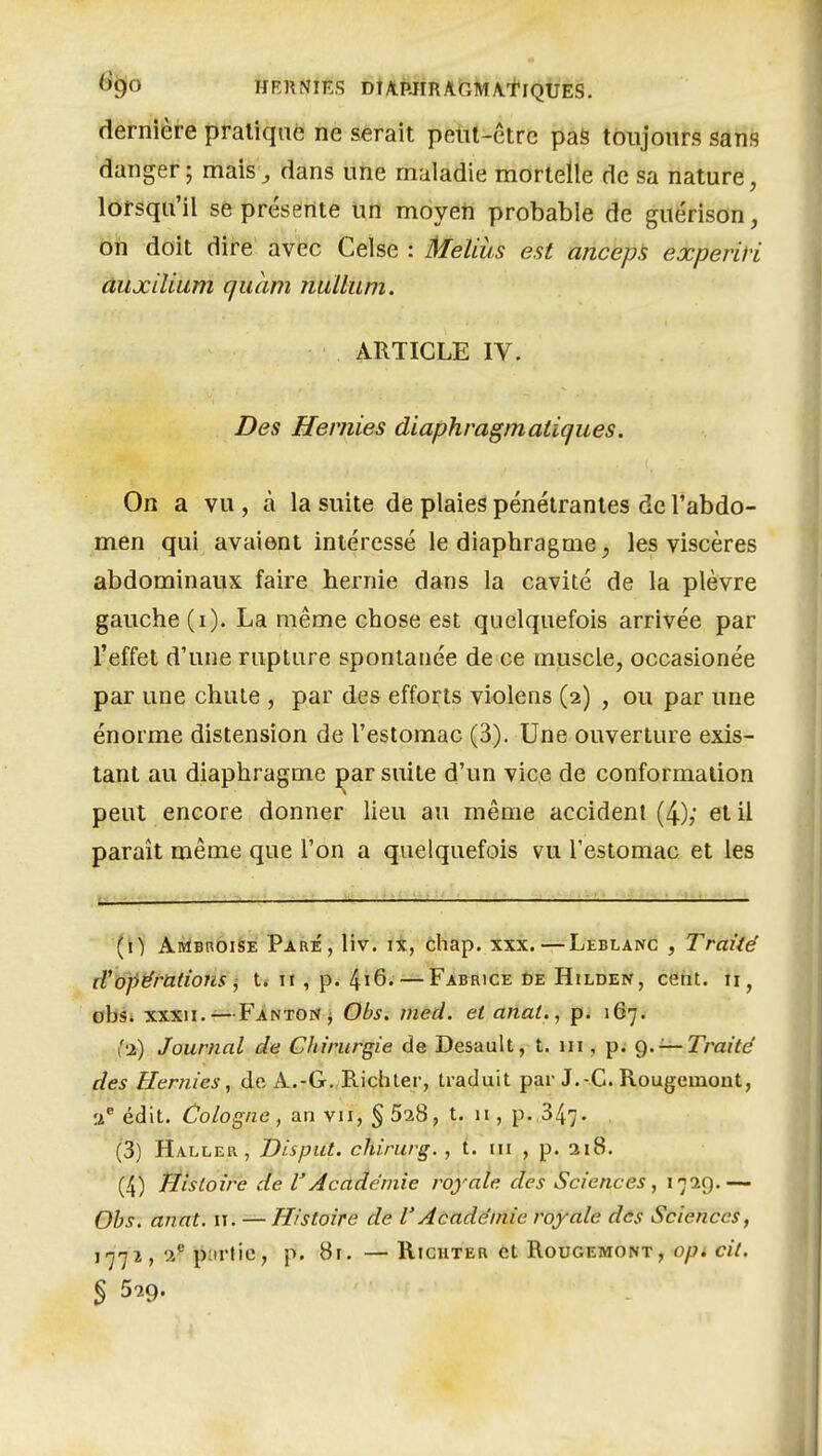 %0 HF.RNIKS DTAPJrRAr,MA.tlQUES. dernière pratiqué ne serait peut-être pas toujours sans danger; mais^ dans une maladie mortelle de sa nature, lorsqu'il séprésèrite uri moyeti probable de guérison, oh doit dir-e avec Celse : Meliùs est ancepH experivi àuxiliam qucim nuUum. ARTICLE IV. Des Hernies diaphragmatiques. On a vu , à la suite de plaies pénétrantes de l'abdo- men qui avaient intéressé le diaphragme, les viscères abdominaux faire hernie dans la cavité de la plèvre gauche (i). La même chose est quelquefois arrivée par l'effet d'une rupture spontanée de ce muscle, occasionée par une chute , par des efforts violens (2) , ou par une énorme distension de l'estomac (3). Une ouverture exis- tant au diaphragme par suite d'un vice de conformation peut encore donner lieu au même accident (4); et il parait même que l'on a quelquefois vu l'estomac et les (t) Ambroise Paré, liv. ix, chap. xxx.—Leblanc , Traité cVopérations ^ t. 11, p. 4i6. — Fabrice ùe Hilden, cent, obsi xxxii.—Fanton j Obs. meci. et anal., p. 167. (•ji) Journal de Chirurgie de Desault, t. m , p. g. —Traité des Hernies, de A.-G.,B.ichler, traduit par J.-C. Rougcmoiit, édit. Cologne, an vu, §528, t. 11, p. 347- (3) Haller, Disput. chirurg. , t. m , p. ai8. (4) ÏÉîstoire de l'Académie royale des Sciences, 1729.— Ohs, anat. 11. — Histoire de l'Académie royale des Sciences, '77*> p'irtic, p. 8r. — Righter et Rougemont, opt cil. S 529.