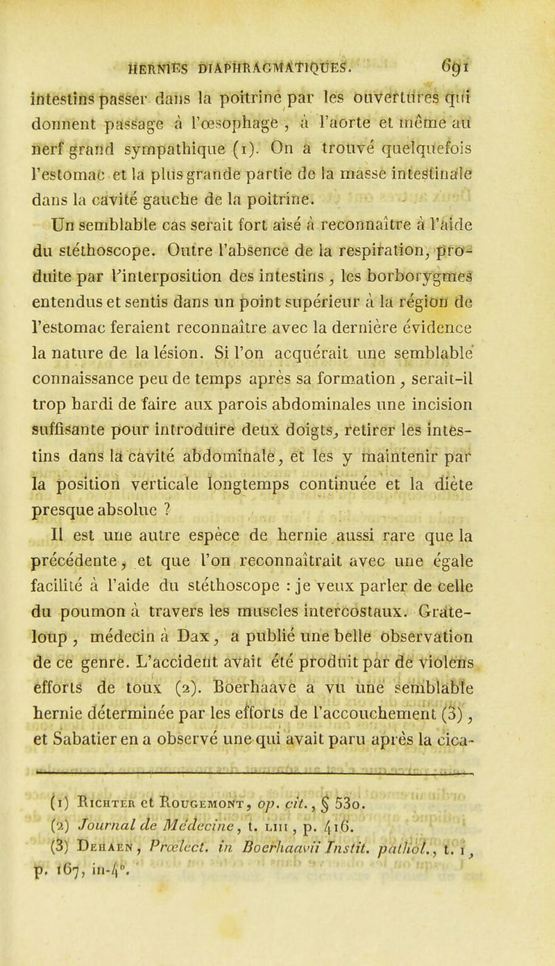 HERNIES DTA-PHRAGMÂtlOUES. 6^1 ■» ^ ■ îfiteslins passer dans la poitrine par lés ôuVelHiirés qiït donnent passage à l'œsophage , à l'aorte et môme au nerf grand sympathique (i). On a trouvé quelquefois restomac et la plus grande partie de la masse inteStinaîle dans la cavité gauche de la poitrine. Un semblable cas serait fort aisé à reconnaître à l'aide du stéthoscope. Outre l'absence de la respiration^ prù^ duite par ^interposition des intestins , les borborygmeâ entendus et sentis dans un point supérieur à la région de l'estomac feraient reconnaître avec la dernière évidence la nature de la lésion. Si l'on acquérait une semblable connaissance peu de temps après sa formation , serait-il trop hardi de faire aux parois abdominales une incision suffisante pour introduire deux doigts^ retirer les intes- tins dans \â cavité abdominale, et les y thaintenir pai* la position verticale longtemps continuée et la diète presque absolue ? Il est une autre espèce de hernie aussi rare que la précédente, et que l'on reconnaîtrait avec une égale facilité à l'aide du stéthoscope : je veux parler de celle du poumon à travers les muscles intercostaux. Grdte- loup , médecin à Dax, a pubUé une belle observation de ce genre. L'accideùt avait été produit par de violens (efforts de toux (2). Boerhaave a vu une semblable hernie déterminée par les efforts de l'accouchement (S), et Sabatier en a observé une qui avait paru après la cica- , . ■?.. (1) RiCHTER et E.OUGEMONT, OJJ. Cit., § 53o. ' '  (2) Journal de Médecine, t. Liii, p. 416. (3) Deiiaen, Prœlect, in BoerhaaK'ii Instit. pathoL , t. p. 167, in-/).