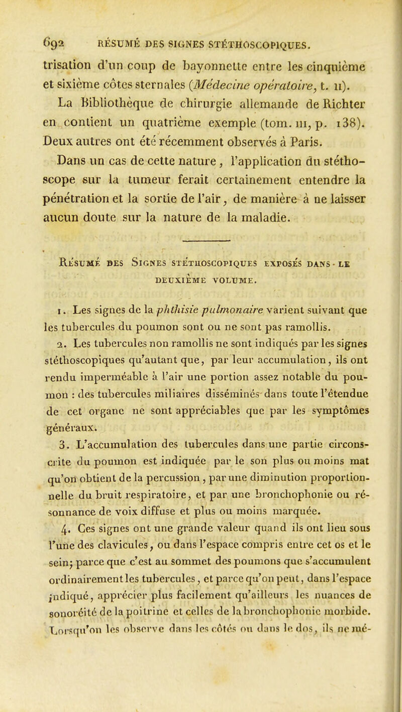 irisation d'un coup de bayonneltc entre les cinquième et sixième côtes sternales {Médecine opératoire, t. 11). La Bibliothèque de chirurgie allemande de Richter en conlient un quatrième exemple (tom. ni, p. i38). Deux autres ont été récemment observés à Paris. Dans un cas de cette nature, l'application du stétho- scope sur la tumeur ferait certainement entendre la pénétration et la sortie de l'air, de manière à ne laisser aucun doute sur la nature de la maladie. Rt'suMÉ BES Signes sxetiioscopiques exposés dans-le DEUXIEME VOLUME. I.. Les signes de la phthisie pulmonaire varient suivant que les tubercules du poumon sont ou ne sont pas ramollis. 2. Les tubercules non ramollis ne sont indiqués par les signes stéthoscopiques qu'autant que, par leur accumulation, ils ont rendu imperméable à l'air une portion assez notable du pou- mon : des tubercules miliaires disséminés dans toute l'étendue de cet organe ne sont appréciables que par les symptômes généraux. 3. L'accumulation des tubercules dans une partie circons- crite du poumon est indiquée par le son plus ou moins mat qu'on obtient de la percussion , par une diminution proportion- nelle du bruit respiratoire, et par une bronchopbonie ou ré- sonnance de voix diffuse et plus ou moins marquée. 4. Ces signes ont une grande valeur quand ils ont lieu sous l'une des clavicules, ou dans l'espace compris entre cet os et le seinj parce que c'est au sommet des poumons que s'accumulent ordinairement les tubercules, et parce qu'on peut, dans l'espace indiqué, apprécier plus facilement qu'ailleurs les nuances de sonoréité de la poitrine et celles de la bronchopbonie morbide. Lorsqu'on les observe dans les côtés ou dans le dos, ils neraé-