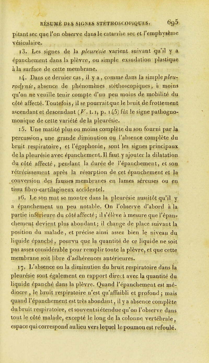 pitant sec que l'on observe dans le catarrhe sec et l'emphysème vésiculaire. 13. Les signes de la pleurésie varient suivant qu'il y a épanchement dans la plèvre, ou simple exsudation plastique à la surface de cette membrane. 14. Dans ce dernier cas, il y a, comme dans la %\m\Ae.pleur rodynie, i\hs,Qnce. de phénomènes stéthoscopiques, à moins qu'on ne veuille tenir compte d'un peu moins de mobilité du côté affecté. Toutefois, il se pourrait que le bruit de frottement ascendant et descendant {V. 1.1, p. i45) fût le signe pathogno- monique de cette variété delà pleurésie. 15. Une matité plus ou moins complète du son fourni par la percussion, une grande diminution ou l'absence complète du bruit respiratoire, et l'égophonie, sont les signes principaux de la pleurésie avec épanchement. Il faut y ajouter la dilatation du côté affecté, pendant la durée de Tépanchement, et sorj rétrécissement après la résorption de cet épanchement et la conversion des fausses membranes en lames séi'euses ou pn tissu fibro-cartilagineux accidentel. 16. Le son mat se montre dans la pleurésie aussitôt qu'il y a épanchement un peu notable. On l'observe d'abord à la partie inférieure du côté affecté; il s'élève à mesure que l'épanf chement devient plus abopdant; il change de place suivant position du malade, et précise ainsi assez bien le niveau du liquide épanché, pourvu que la quantité de cp liquide ne soit pas assez considérable pour remplir toute la plèvre^ et que cette membrane soit libre d'adhérences antérieures. 17. L'absence ou la diminution du bruit respiratoire dans la pleurésie sont également en rapport direct avec la quantité du liquide épanché dans la plèvre. Quand l'épanchement est mé- diocre , le bruit respiratoire n'est qu'affaibli et profond ; mais quand l'épanchement est très abondant, il y a absence complète dubruit respiratoire, etsouventsiétendue qu'on l'observe dans tout le côté malade, excepté le long de la colonne vertébrale, espace qui correspond aulieu vers lequel le poumon est refoulé.