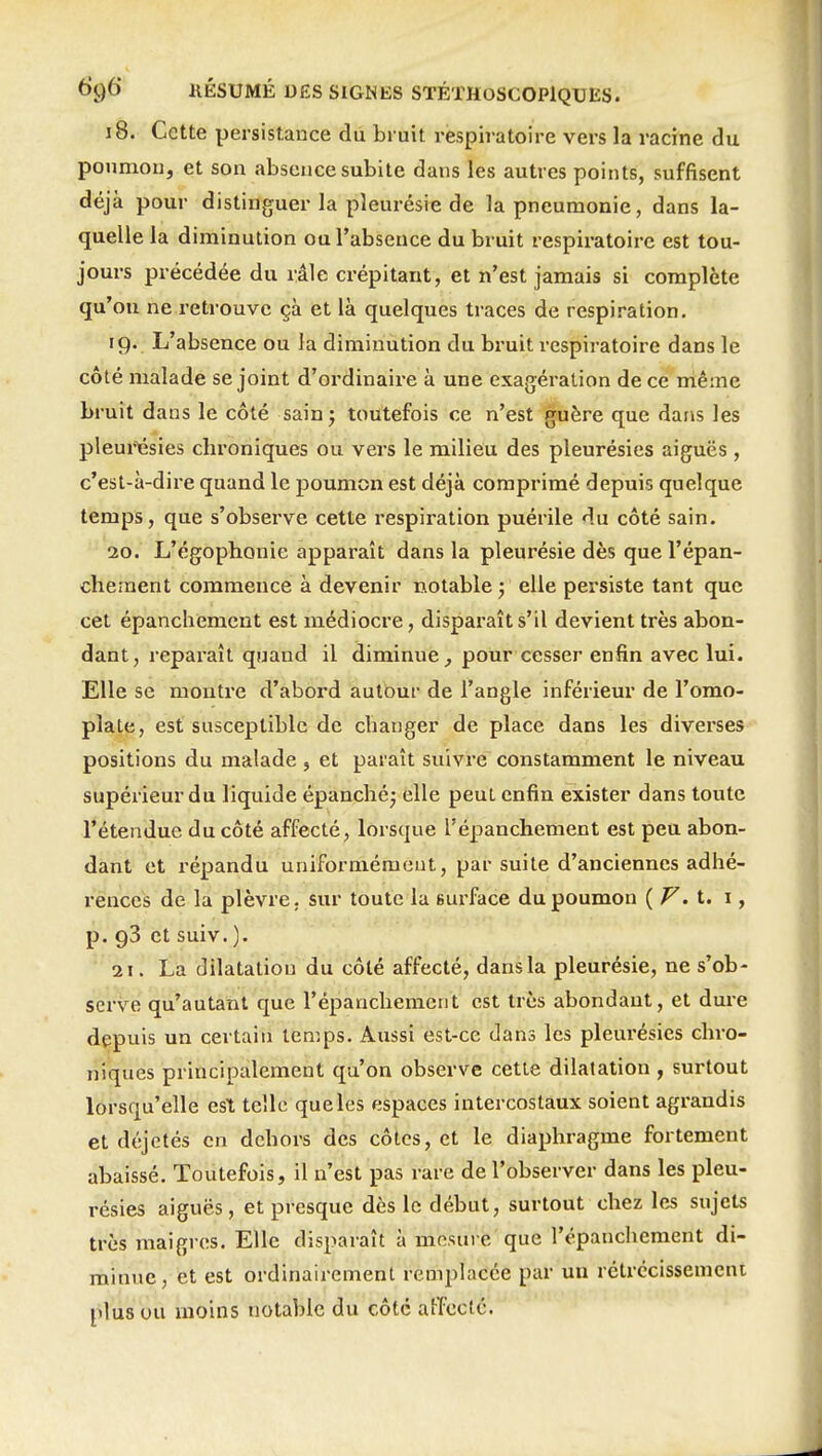 18. Cette persistance du bruit respiratoire vers la racine du poumon, et son absence subite dans les autres points, suffisent déjà pour distinguer la pleurésie de la pneumonie, dans la- quelle la diminution ou l'absence du bruit respiratoire est tou- jours précédée du râle crépitant, et n'est jamais si complète qu'on ne retrouve çà et là quelques traces de respiration. 19. L'absence ou la diminution du bruit respiratoire dans le côté malade se joint d'ordinaire à une exagération de ce même bruit dans le côté sainj toutefois ce n'est guère que dans les pleurésies chroniques ou vers le milieu des pleurésies aiguës , c'est-à-dire quand le poumon est déjà comprimé depuis quelque temps, que s'observe cette respiration puérile du côté sain. 20. L'égophonie apparaît dans la pleurésie dès que l'épan- chernent commence à devenir notable j elle persiste tant que cet épanchemcnt est médiocre, disparaît s'il devient très abon- dant, reparaît quand il diminue^ pour cesser enfin avec lui. Elle se montre d'abord autbur de l'angle inférieur de l'omo- pla^fî, est susceptible de changer de place dans les diverses positions du malade , et paraît suivre constamment le niveau supérieur du liquide épanché; elle peut enfin exister dans toute l'étendue du côté affecté, lorsque l'épanchement est peu abon- dant et répandu uniformément, par suite d'anciennes adhé- rences de la plèvre, sur toute la surface du poumon {F. i. i, p. 93 et suiv. ). 21. La dilatation du côté affecté, dans la pleurésie, ne s'ob- serve qu'autant que l'épanchement est très abondant, et dure depuis un certain temps. Aussi est-ce dans les pleurésies chro- niques principalement qu'on observe cette dilatation , surtout lorsqu'elle est telle que les espaces intercostaux soient agrandis et déjetés en dehors des côtes, et le diaphragme fortement abaissé. Toutefois, il n'est pas rare de l'observer dans les pleu- résies aiguës, et presque dès le début, surtout chez les sujets très maigres. Elle disparaît à mesure que l'épanchement di- minue, et est ordinairement remplacée par un rétrécissement plus ou moins notable du côte aiïx:ctc.