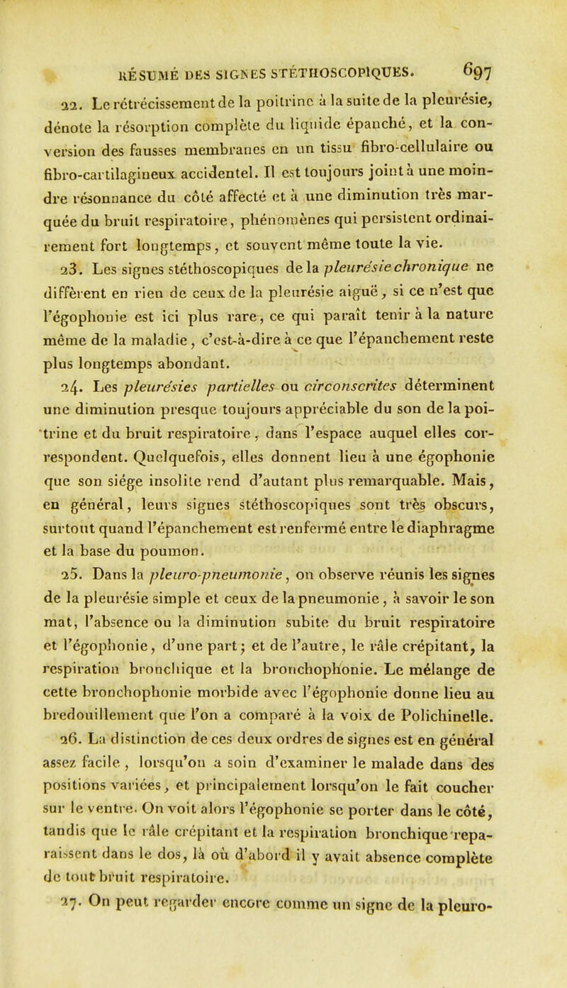 11. Le rétrécissement de la poitrine à la suite de la pleurésie, dénote la résorption complète du liquide épanché, et la con- version des fausses membranes en un tissu fibro-cellulaire ou fibro-cartilagineux accidentel. Il est toujours joint à une moin- dre résonnance du côté affecté et à une diminution très mar- quée du bruit respiratoire, phénomènes qui persistent ordinai- rement fort longtemps, et souvent même toute la vie. 23. Les signes stéthoscopiques Ae.\di pleurésie chronique ne diffèrent en rien de ceux de la pleurésie aiguë, si ce n'est que l'égophouie est ici plus rare , ce qui paraît tenir à la nature même de la maladie, c'est-à-dire à ce que l'épanchement reste plus longtemps abondant. 34' Les pleure'sies partielles on circonscrites déterminent une diminution presque toujours appréciable du son de la poi- trine et du bruit respiratoire , dans l'espace auquel elles cor- respondent. Quelquefois, elles donnent lieu à une égophonie que son siège insolite rend d'autant plus remarquable. Mais, en général, leurs signes stéthoscopiques sont très obscurs, surtout quand l'épanchement est renfermé entre le diaphragme et la base du poumon. i5. Dans la pleura-pneumonie, on observe réunis les signes de la pleurésie simple et ceux de la pneumonie, à savoir le son mat, l'absence ou la diminution subite du bi'uit respiratoire et l'égophonie, d'une part; et de l'autre, le râle crépitant, la respiration bronchique et la bronchoplionie. Le mélange de cette bronchophonie morbide avec l'égophonie donne lieu au bredouillement que l'on a comparé à la voix de Polichinelle. a6. La distinction de ces deux ordres de signes est en général assez facile , lorsqu'on a soin d'examiner le malade dans des positions varices, et principalement lorsqu'on le fait coucher sur le ventre. On voit alors l'égophonie se porter dans le côté, tandis que le râle crépitant et la respiration bronchique repa- raissent dans le dos, là où d'abord il y avait absence complète de tout bruit respiratoire. '27. On peut regarder encore comme im signe de la pleuro-