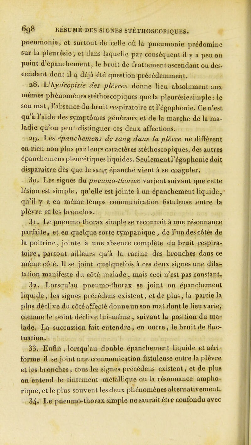 pneumonie, et surtout de celle où la pneumonie prédomine sur la pleurésie;, et dans laquelle par conséquent il y a peu ou point d'épanchement, le bruit de frottement ascendant ou des- cendant dont il a déjà été question précédemment. 28. Uhydropisie des plèvres donne lieu absolument aux mêmes phénomènes stéthoscopiques que la pleurésiesisaple: le son mat, l'absence du bruit respiratoire et l'égophonie. Ce n'est qu'à l'aide des symptômes généraux et de la marche de la ma- ladie qu'on peut distinguer ces deux affections. ag. Les épanchemens de sang dans la plèvre ne diffèrent en rien non plus par leurs caractères stéthoscopiques, des autres épanchemens pleurétiques liquides. Seulementl'égophonie doit disparaître dès que le sang épanché vient à se coaguler, 30. Les signes du pneumo-thorax varjent suivant que cette lésion est simple, qu'elle est jointe à un épanchement liquide,' qu'il y a en même temps communication fistuleuse jentre la plèvre et les bi'onches. 31. Le pneumo-thorax simple se reconnaît à une résonnance parfaite, et en quelque sorte tympanique, de l'un des côtés de la poitrine, jointe à une absence complète du bruit respira- toire, partout ailleurs qu'à la racine des bronches dans ce fnême pôté. Il se joint quelquefois à ces deux signes une dila- tation manifeste du coté malade, mais ceci n'est pas constant. Sa. Lorsqu'au pneumo-thorax se joint un épanchement liquide, les signes précédens existent, et de plus, la partie la plus déclive du côté affecté donne un son m^t dont le lieu varie, comme le point déclive lui-même, suivant la position du ma- lade, La succussion fait entendre, en outre, le bruit de fluc- tuation. 33. Enfin , lorsqu'au double épanchement liquide et aéri- forme il se joint une commimication fistuleuse entre la plèvre et les bronches, tous les signes précédens existent, et de plus on entend le tintement métallique ou la résonnance ampho- rique, et le plus souvent les deux phénomènes alternativement. 34. Le pucumo-thorax simple ne saurait être confondu avec