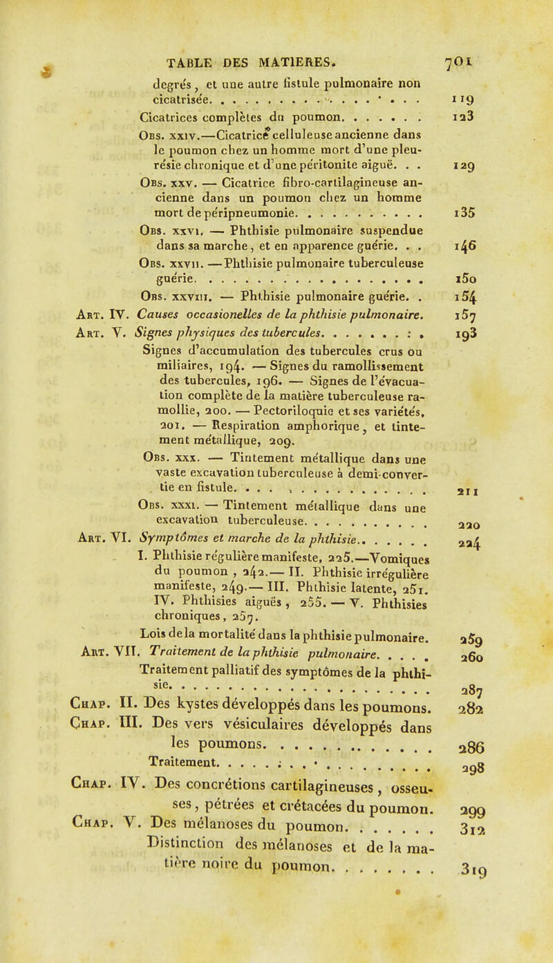 degrés, et une autre fistule pulmonaire non cicatrisée 119 Cicatrices complètes du poumon i23 Obs. XXIV.—Cicatricé celiuleuseancienne dans le poumon chez un homme mort d'une pleu- résie chronique et d'une pe'ritonite aiguë. . . 129 Obs. XXV. — Cicatrice fibro-cartilagineuse an- cienne dans un poumon chez un homme mort de péripneumonie i35 Obs. XXVI, — Phthisie pulmonaire suspendue dans sa marche, et en apparence guérie, . , 146 Obs. xxvn. —Phthisie pulmonaire tuberculeuse guérie i5o Obs. xxviii, — Phthisie pulmonaire guérie. . i54 Art. IV. Causes occasionelles de la phthisie pulmonaire. iS^ Art. V, Signes physiques des tubercules : , igî Signes d'accumulation des tubercules crus ou miliaires, 194. —Signes du ramollissement des tubercules, 196. — Signes de l'évacua- tion complète de la matière tuberculeuse ra- mollie, 200. — Pectoriloquio et ses variétés, 201. —Respiration amphorique, et tinte- ment métallique, 209. Obs. XXX. — Tintement métallique dans une vaste excavation tuberculeuse à demi conver- . tie en fistule. ... , 211 Obs. XXXI. — Tintement métallique dans une excavation tuberculeuse Art. VI. Symptômes et marche de la phthisie 334 I. Phthisie régulière manifeste, 225.—Vomiques du poumon , 242.—II. Phthisie irrégulière manifeste, 249.—III. Phthisie latente, 25i. IV. Phthisies aiguës, 255. — V. Phthisies' chroniques, 25^. Lois delà mortalité dans la phthisie pulmonaire. aSg Art. VII, Traitement de la phthisie pulmonaire 260 Traitement palliatif des symptômes de la phthi- ^■^^ 287 Chap. II. Des kystes développés dans les poumons. 282 Çhap. ÏII. Des vers vésiculaires développés dans les poumons 286 Traitement i . . • 2^3 Chap. IV. Des concrétions cartilagineuses, osseu- ses , pétrées et crétacées du poumon. 399 Chap. V. Des mélanoses du poumon 3i2 Distinction des mélanoses et de la ma- tière noire du poumon Sig •