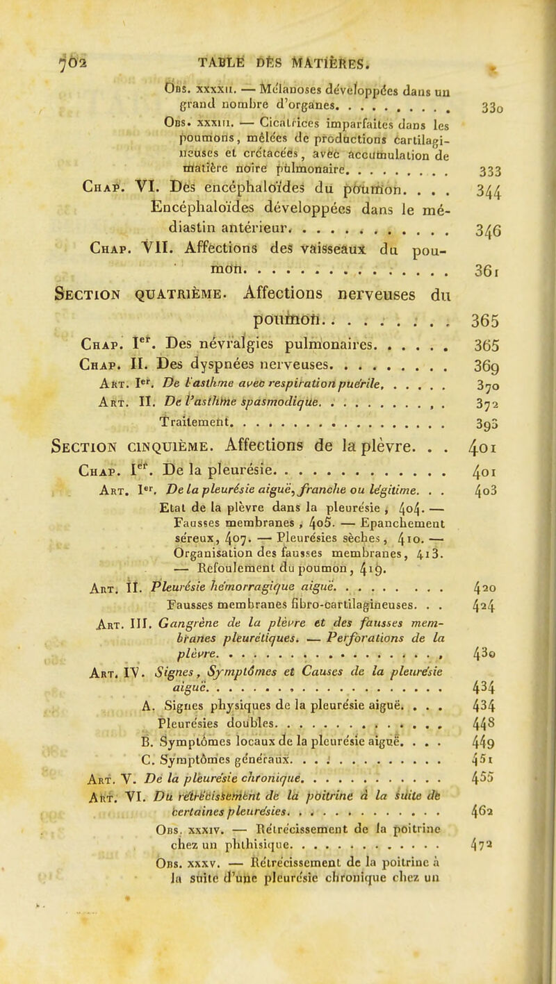 0ns. xxxxn. — Melanoses devefoppdes daus uu grand nombre d'organes Obs. xxxiii. — Cicatrices imparfaites dans les poumons, mdle'es de prodactions éarlilagi- neuses et crétacées, avec accatnulalion de EHatïèrc noire pulmonaire Cha]^'. VI. Dès encéphaloïdes du ptrumon. . . . Encéphaloïdes développées dans le mé- diastin antérieur* Chap. VII. Affections des vaisseaui du pou- mon Section quatrième. Affections nerveuses du pouïnoh......... Chap. F*. Des névralgies pulmonaires Chap. II. Des dyspnées nerveuses Art.!*'. De l'asthme ai^eo respiration puérile, . . . , . Art. II. De l'asthïne spasmodiqile , . Traitemetit Section cinquième. Affections de la plèvre. . . Chap. P'. De la pleurésie Art. I. De La pleurésie aiguë, franche ou légitime. . . Etal de la plèvre dans la pleurésie j ^^o^. — Fausses membranes , 4o5. — Epanchement se'reux, 407. — Pleurésies sècbes, 4^0. — Organisation des fausses membranes, 4i3. — Refoulement du poumon, 4i9- Art, ÎI. Pleurésie he'morragique aiguë Fausses membranes fibro-cartilagineuses. . , Art. III. Gangrène de la plèi're et des fausses mem- branes pleurétiques. — Perforations de la plèvre < . . . Art. I^ . Signes, Symptômes et Causes de la pleurésie aiguë A. Signes physiques de la pleurésie aiguë» . . . Pleurésies doubles É. Symptômes locaux de la pleurésie aiguë. . . . C. Symptômes généraux Art. V. Dé la pleurésie chronique T Attf. VI. Du réihëtiisiehiknt de là pbitrihè é la iilite àb certaines pleurésies Obs. xxxiv. — Rétrécissement de la poitrine chez un phtliisi(iue Ons. XXXV. — Rétrécissement de la poitrine à la suite d'une pleurésie chronique chez un