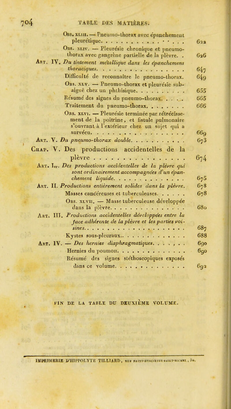 Obs. XLiii. — Pneumo-lhorax avec epauchemcui pleure'liquc • • . . . 62a 0ns. xLiv. — Pleurdsic chronique et j)neumo- thorax avec gangrène pariielle de la plèvre. . 6a6 Art. IV. Du tintement métallique dans les ëpanchemens thoraciques 647 Difficulté' de reconnaître le pncumo-lliorax. G49 Obs. xtv. — Pneumo-thorax et pleure'sie sub- aiguë chez un phlhisique 655 Re'sume' des signes du pneumo-thorax 665 Traitement du pneumo-thorax 666 Obs. XLVi. — Pleurésie terminée par re'lre'cisse- ment de la poitrine, et fistule pulmonaire s'ouvrant à l'exlérieur chez un sujet qui a surve'cu 669 Art. V. Du pneumo-thorax double 6^3 CuAP. V. Des productions accidentelles de la plèvre 674 Art. 1er. Des productions accidentelles de la pleure qui sont ordinairement accompagnées d^un épan- chement liquide 67 Art. II. Productions entièrement solides dans la plèt^re, 67 Masses cance'reuses et tuberculeuses 678 , Obs. xi-vii. — Masse tuberculeuse de'veloppée dans la plèvre 68 Art. III. Productions accidentelles développées entre la face adhérente de la plèvre et les parties voi- sines. 687 Kyste» sous-plcuraux 688 Art. IV. — Des hernies diaphragmatiques. ...... 69 Hernies du poumon 69 Résume' des signes sléthoscopiques exposés dans ce volume FIN DE LA TABLE DU DEUXIEME VOLUME. IMPBIMKRIK B'inpPOI.YTH TILLlARn, hbb fiisT-iiTUiMiii; ..ikt-»ii.m. , J..