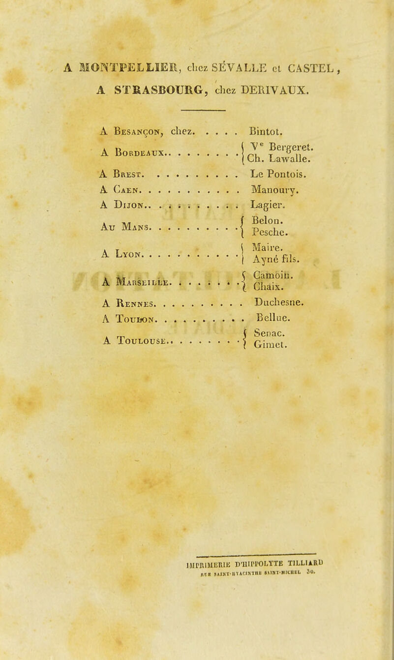 A MONTPELLIER, chez SÉVALLE cl GASTEL , A STRASBOURG, chez DElllVAUX. A Besançon, chez Bintot. A lï Bereeret. A Bordeaux nu r  n Cih. Lawalle. A Brest Le Pontois. A Caen Manoury. A Dijon.. . i Lagier. . f Belon. ^^'^ i Pesche. . r \ Maire. ^ ^^«^ I Ayné fils. . ^- . . Ç Cambin. A Marseille | Chaix A Rennes Duchesne. A Touuon Bellue. A Toulouse | (yimei llirr.lMIiUIli D'IIIIH'OLVTE TILLIARD nm »AI^T■Ini(l^Il^ll t\iNt-»iiciiEL 3o.