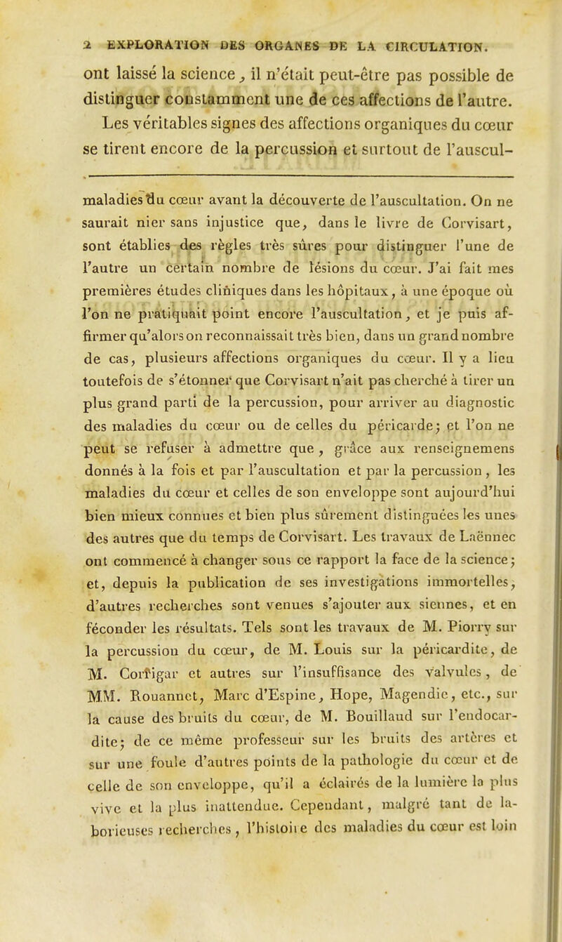 ont laissé la science, il n'élait peut-être pas possible de distinguer constamment une de ces affections de l'autre. Les véritables signes des affections organiques du cœur se tirent encore de la percussion et surtout de l'auscul- maladies^u cœur avant la découverte de l'auscultation. On ne saurait nier sans injustice que, dans le livre de Corvisart, sont établies des règles très sûres pour distinguer l'une de l'autre un certain nombre de lésions du cœur. J'ai fait mes premières études cliniques dans les liôpitaux, à une époque où l'on ne pratiquait point encore l'auscultation, et je puis af- firmer qu'alors on reconnaissait très bien, dans un grand nombre de cas, plusieurs affections organiques du cœur. Il y a lieu toutefois de s'étoxiner que Corvisart n'ait pas cherché à tirer un plus grand parti de la percussion, pour arriver au diagnostic des maladies du cœur ou de celles du péricardej pt l'on ne peut se refuser à admettre que , grâce aux renseignemens donnés à la fois et par l'auscultation et par la percussion , les maladies du cœur et celles de son enveloppe sont aujourd'hui bien mieux connues et bien plus sûrement distinguées les unes des autres que du temps de Corvisart. Les travaux de Laënnec ont commencé à changer sous ce rapport la face de la science j et, depuis la publication de ses investigations immortelles, d'autres recherches sont venues s'ajouter aux siennes, et en féconder les résultats. Tels sont les travaux de M. Piorry sur la percussion du cœur, de M. Louis sur la péricardite, de M. Corfigar et autres sur l'insuffisance des valvules, de MM. Rouannct, Marc d'Espine, Hope, Magendie, etc., sur la cause des bruits du cœur, de M. Bouillaud sur l'endocar- dite j de ce même professeur sur les bruits des artères et sur une foule d'autres points de la pathologie du cœur et de celle de son enveloppe, qu'il a éclairés de la lumière la plus vive et la plus inattendue. Cependant, malgré tant de la- borieuses recherches, l'hisloii e des maladies du cœur e^i loin