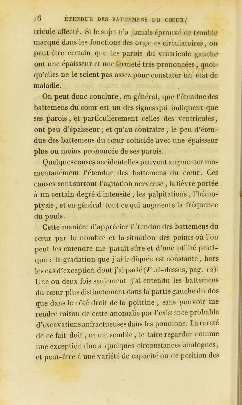 tricule affecté. Si le sujet n'a jamais éprouvé de trouble marqué dans les fonctions des organes circulatoires, on peut être certain que les parois du ventricule gauche ont une épaisseur et une fermeté très prononcées, quoi- qu'elles ne le soient pas assez pour constater un état de maladie. On peut donc conclure, en général, que l'étendue des battemens du cœur est un des signes qui indiquent que ses |)arois, et particulièrement celles des ventricules, ont peu d'épaisseur ; et qu'au contraire, le peu d'éten- due des battemens du cœur coïncide avec une épaisseur plus ou moins prononcée de ses parois. Quelques causes accidentelles peuvent augmenter mo- mentanément l'étendue des battemens du cœur. Ces causes sont surtout l'agitation nerveuse, la fièvre portée à un certain degré d'intensité^ les palpitations, l'hémo- ptysie, et en général tout ce qui augmente la fréquence du pouls. Cette manière d'apprécier l'étendue des battemens du cœur par le nombre et la situation des points où l'on peut les entendre me paraît sûre et d'une utilité prati- que : la gradation que j'ai indiquée est constante^ hors les cas d'exception dont j'ai parlé (/^.ci-dessus, pag. 12). Une ou deux fois seulement j'ai entendu les battemens du cœur plus distinctement dans la partie gauche du dos que dans le côté droit de la poitrine , sans pouvoir me rendre raison de cette anomalie par l'existence probable d'excavations anfractueuses dans les poumons. La rareté de ce fait doit, ce me semble, le faire regarder comme une exception due à quelques circonstances analogues, et peut-être à une variété de capacité ou de position des