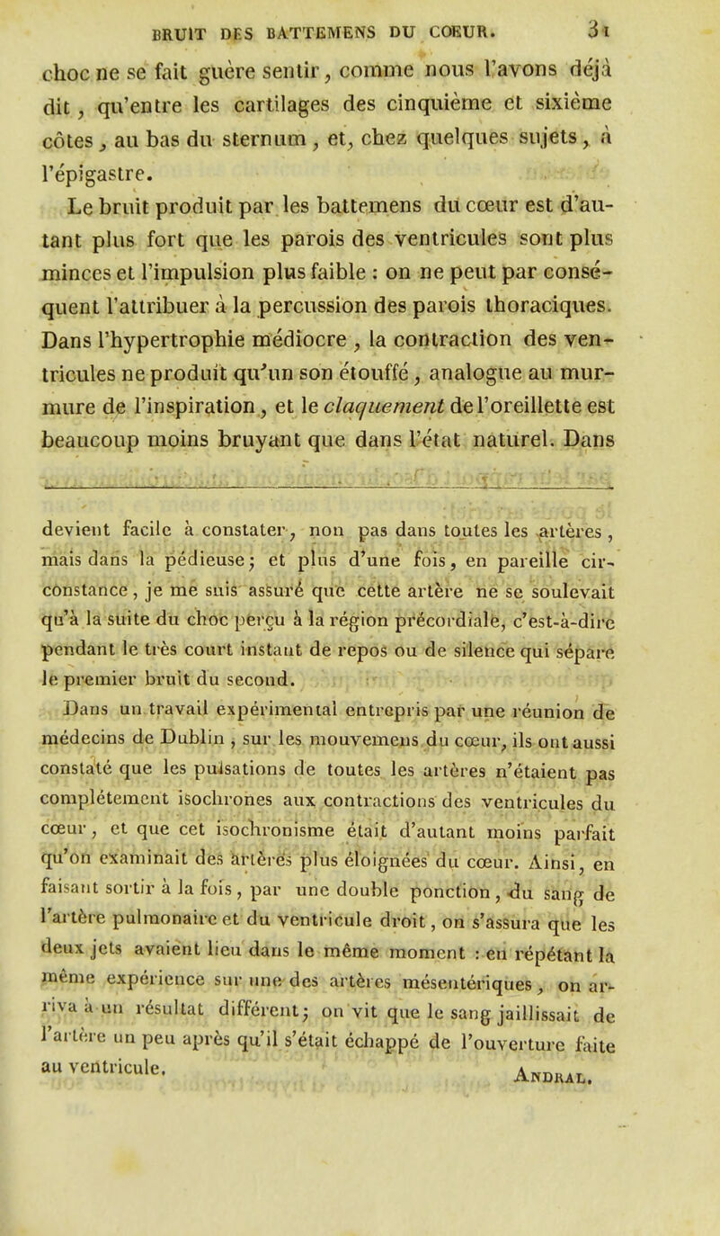 choc ne se fait guère sentir, comme nous l'avons déjà dit, qu'entre les cartilages des cinquième et sixième côtes, au bas du sternum, et, chez quelques sujets, à répigastre. Le bruit produit par. les battemens du cœur est d'au- tant plus fort que les parois des ventricules sont plus minces et l'impulsion plus faible : on ne peut par consé- quent l'attribuer à la percussion des parois thoraciques. Dans l'hypertrophie médiocre , la contraction des ven- tricules ne produit qu'un son étouffé, analogue au mur- mure de l'inspiration , et \e claquement de l'oreillette est beaucoup moins bruyant que dans l'état naturel. Dans . * .. ■ „. . ^ : ^ « devient facile à constater, non pas dans toutes les <^artèrës , mais dans la pédieuse; et pliis d*une fois, en pareille cir- (CÔïistance, je mé suis asSuré qiic cétte artère ne se soulevait qu'à la suite du choc pferçu à la région précordialé, c'est-à-dire pendant le très court instant de repos ou de silence qui sépai-é le premier bruit du second. t, Dans un travail expérimenial entrepris par une réunion de médecins de Dublin , sur les piouvemeus du cœur, ils ont aussi constaté que les puisations de toutes les artères n'étaient pas complètement isochrones aux contractions des ventricules du cœur, et que cet isoclironisme était d'autant moins parfait qu'on examinait des ànérés plus éloignées du cœur. Ainsi, en faisant sortir à la fois, par une double ponction, <3u sang de l'artère pulmonaire et du ventricule droit, on s'assura que les deux jets avaient lieu dans le même moment : en répétantia jnême expérience sur une des artères mésentériques, on ar- riva à-un résultat différent; on vit que le sang jaillissait de l'artère un peu après qu'il s'était échappé de l'ouverture fàite au ventricule. Andiul.