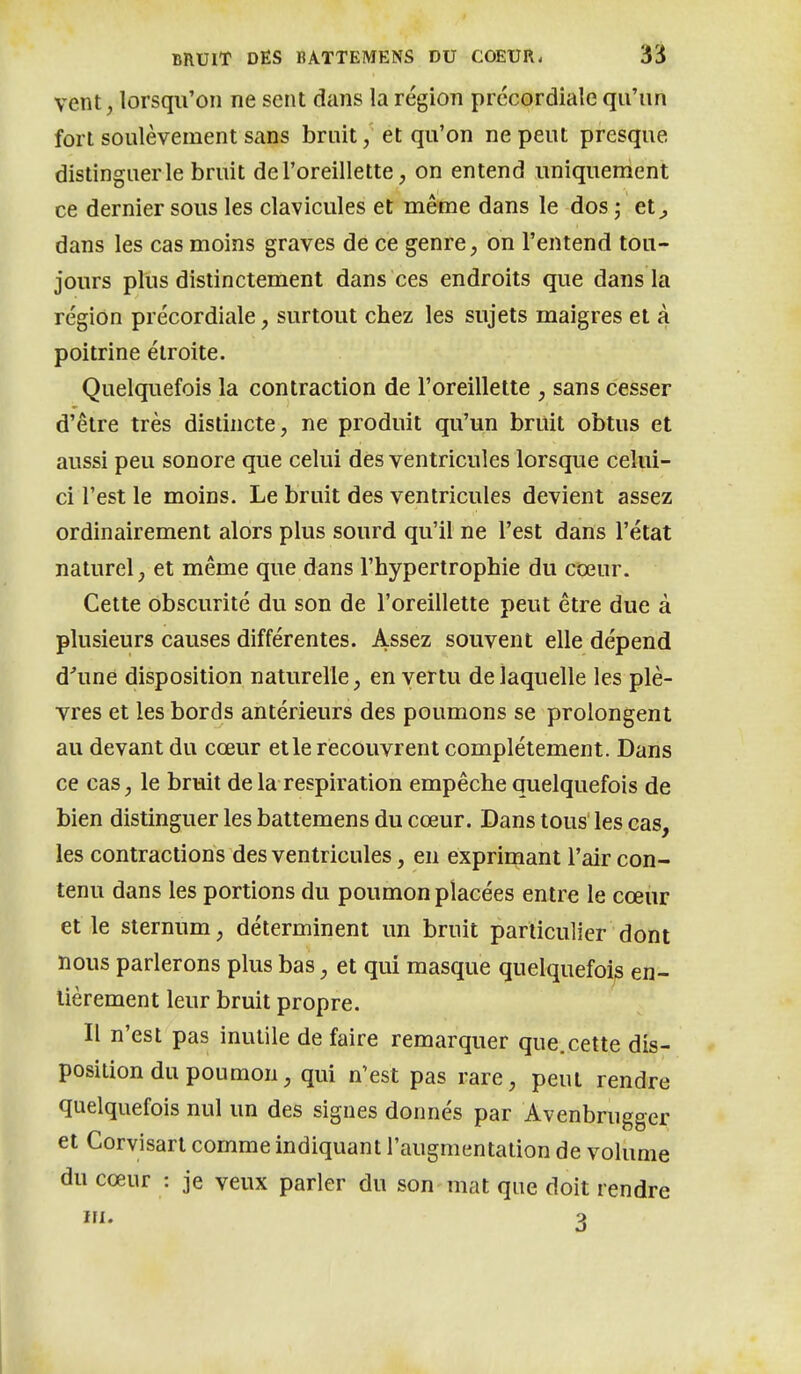 vent, lorsqu'on ne sent dans la région prccordiale qu'un fort soulèvement sans bruit, et qu'on ne peut presque distinguer le bruit de l'oreillette, on entend uniquenient ce dernier sous les clavicules et même dans le dos ; et^ dans les cas moins graves de ce genre, on l'entend tou- jours plus distinctement dans ces endroits que dans la région précordiale, surtout chez les sujets maigres et à poitrine étroite. Quelquefois la contraction de l'oreillette , sans cesser d'être très distincte, ne produit qu'un bruit obtus et aussi peu sonore que celui des ventricules lorsque celui- ci l'est le moins. Le bruit des ventricules devient assez ordinairement alors plus sourd qu'il ne l'est dans l'état naturel, et même que dans l'hypertrophie du coeur. Cette obscurité du son de l'oreillette peut être due à plusieurs causes différentes. Assez souvent elle dépend d'une disposition naturelle, en vertu de laquelle les plè- vres et les bords antérieurs des poumons se prolongent au devant du cœur et le recouvrent complètement. Dans ce cas, le bruit de la respiration empêche quelquefois de bien distinguer les battemens du cœur. Dans tous' les cas, les contractions des ventricules, en exprirçiant l'air con- tenu dans les portions du poumon placées entre le cœur et le sternum, déterminent un bruit particulier dont nous parlerons plus bas, et qui masque quelquefois en- tièrement leur bruit propre. Il n'est pas inutile de faire remarquer que.cette dis- position du poumon, qui n'est pas rare, peut rendre quelquefois nul un des signes donnés par Avenbrugger et Corvisart comme indiquant l'augmentation de volume du cœur : je veux parler du son mat que doit rendre III. o