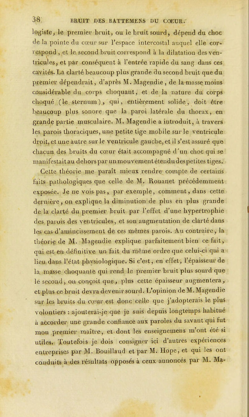 logistc, le premier bruit, ou le bruit sourd, dépend du choc de la pointe du cœur sur l'espace intercostal auquel elle cor- respond , et le second bruit correspond à la dilatation des ven- tricules, et par conséquent à l'entrée rapide du san{j dans ces cavités. La clarté beaucoup plus grande du second bruit que du premier dépendrait, d'après M.Magendie, de la masse moins considérable du corps choquant, et de la nature du corps choqué (le sternum), qui, entièrement solide, doit être beaucoup plus sonore que la paroi latérale du thorax, en grande partie musculaire. M. Magendie a introduit, à travers les parois thoraciques, une petite tige mobile sur le ventricule droit, et une autre sur le ventricule gauche, et il s'est assuré que chacun des bruits du cœur était accompagné crun choc qui se manifestai tau dehors par un mouvement étendu des petites tiges. Cette théorie me paraît mieux rendre' compte de certaiûs faits, pathologiques que celle de M. Rouanet précédemment exposée. Je ne vois pas, par exemple, comment, dans cette dernière, on explique la diminution de plus en plus grande de. la clarté du premier bruit par l'effet d'une hypertrophie des parois des ventricules, et son augmentation de clarté dans les cas d'amincissement de ces mêmes parois. Au contraire, la théoriç de M. Magendie explique parfaitement bien cefait,^> qui est en définitive un fait du même ordre que celui-ci qui a lieu dans l'état physiologique. Si c'est , en effet, l'épaisseur de la misse choquante qui rend le premier bruit plus sourd que lé second, ou conçoit que, plus cette épaisseur augmentera, et plus ce bruit devra devenir sourd. L'opinion de M. Magendie sur les bruits du cœur est donc celle que j'adopterais le plus volontiers : ajouterai-.je que je suis depuis longtemps habitué à accorder une grande confiance aux paroles du savant qui fut mon premier maître, et dont les enseignemens m'ont été si utiles. Toutefois je dois consigner ici d'autres expériences entreprises par M. Bouillaud et par M. Hope, et qui les ont cauduits à des résultats opposés à ceux annoncés par M. Ma-