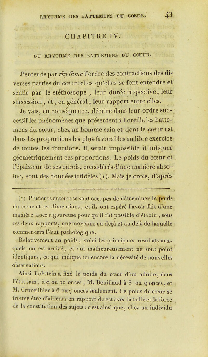 4^ CHAPITRE IV. DU KHYTHME DES BATTEMENS DU COEUR. J'entends par rhjthmeVordre des contractions des di- verses parties du cœur telles qu'elles se font entendre et sentir par le stéthoscope , leur durée respective, leur succession, et, en général, leur rapport entre elles. Je vais, en conséquence, décrire dans leur ordre suc- cessif les phénomènes que présentent à l'oreille les batte- mens du cœur, chez un homme sain et dont le cœur est dans les proportions les plus favorables au libre exercice de toutes les fonctions. Il serait impossible d'indiquer géométriquement ces proportions. Le poids du cœur et l'épaisseur de ses parois, considérés d'une manière abso- lue, sont des données infidèles (i). Mais je crois, d'après (i) Plusieurs auletivs se sont occupés de déterminer le poids du cœur et ses dimensions, et ils ont espéré l'avoir fait d'une maniéré assez rigoureuse pour qu'il fût possible d'établir, sous ces deux rapports^ une moyenne en deçà et au delà de laquelle commencera l'état pathologique. Pielativemeut au poids , voici les principaux résultats aux- quels on est arrivé, et qui malheureusement ne sont point identiques, ce qui indique ici encore la nécessité de nouvelles observations. Ainsi Lobsteina fixé le poids du cœur d'un àdulte, dans l'état sain , à g ou lo onces , M. Bouillaud à 8 ou 9 onces, et M. Cruveilhier à 6 ou 7 onces seulement. Le poids du cœur se trouve être d'ailleurs en rapport direct avec la taille et la force de la constitution des sujets : c'est ainsi que, chez un individu