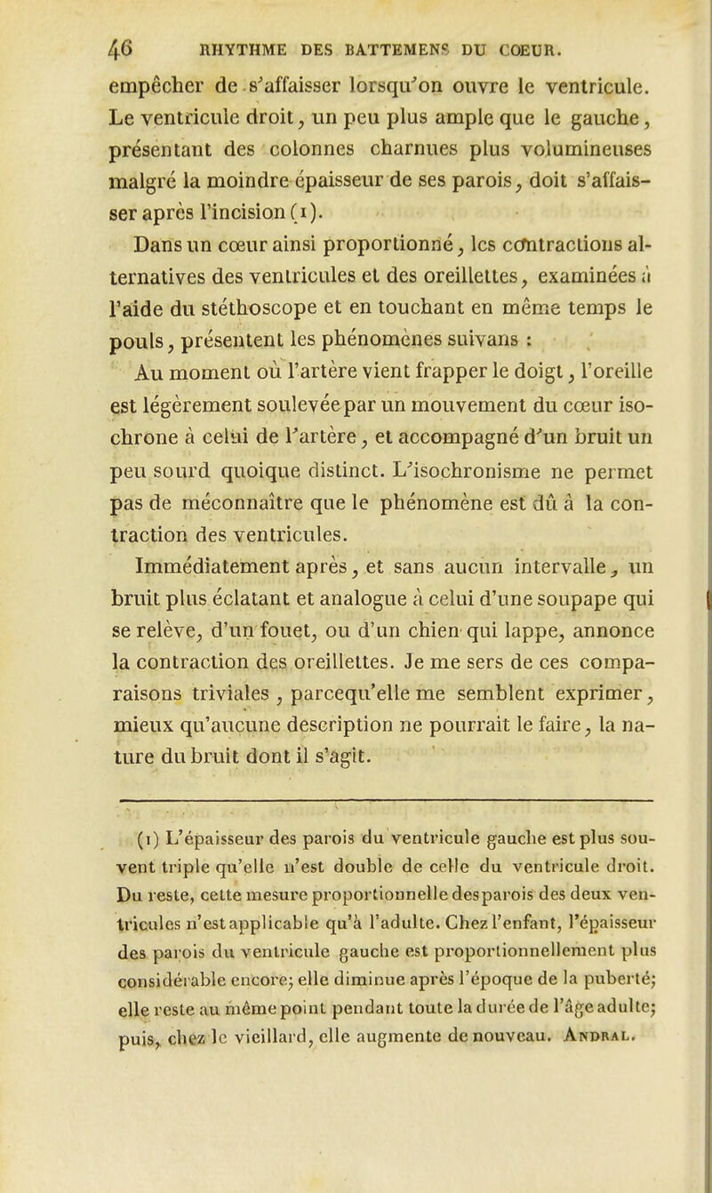 empêcher de s'affaisser lorsqu'on ouvre le ventricule. Le ventricule droit, un peu plus ample que le gauche, présentant des colonnes charnues plus volumineuses malgré la moindre épaisseur de ses parois, doit s'affais- ser après l'incision ( i ). Dans un cœur ainsi proportionné, les ccmtraclions al- ternatives des ventricules et des oreillettes, examinées ;'i l'aide du stéthoscope et en touchant en même temps le pouls, présentent les phénomènes suivans : Au moment où l'artère vient frapper le doigt, l'oreille est légèrement soulevée par un mouvement du cœur iso- chrone à celui de Tartère, et accompagné d'un bruit un peu sourd quoique distinct. L'isochronisme ne permet pas de méconnaître que le phénomène est dû â la con- traction des ventricules. Immédiatement après, et sans aucun intervalle ^ un bruit plus éclatant et analogue à celui d'une soupape qui se relève, d'un fouet, ou d'un chien qui lappe, annonce la contraction des oreillettes. Je me sers de ces compa- raisons triviales , parcequ'elle me semblent exprimer, mieux qu'aucune description ne pourrait le faire, la na- ture du bruit dont il s'agit. (i) L'épaisseur des parois du ventricule gauche est plus sou- vent triple qu'elle n'est double de celle du ventricule droit. Du reste, cette mesure proportionnelle desparois des deux ven- tricules n'estapplicable qu'à l'adulte. Chez l'enfant, l'épaisseur des parois du ventricule gauche est pi'oportionnellement plus considérable encore^ elle diminue après l'époque de la puberté; elle reste au même point pendant toute la durée de l'âge adulte; puis^ chez le vieillard, elle augmente de nouveau. Andral.