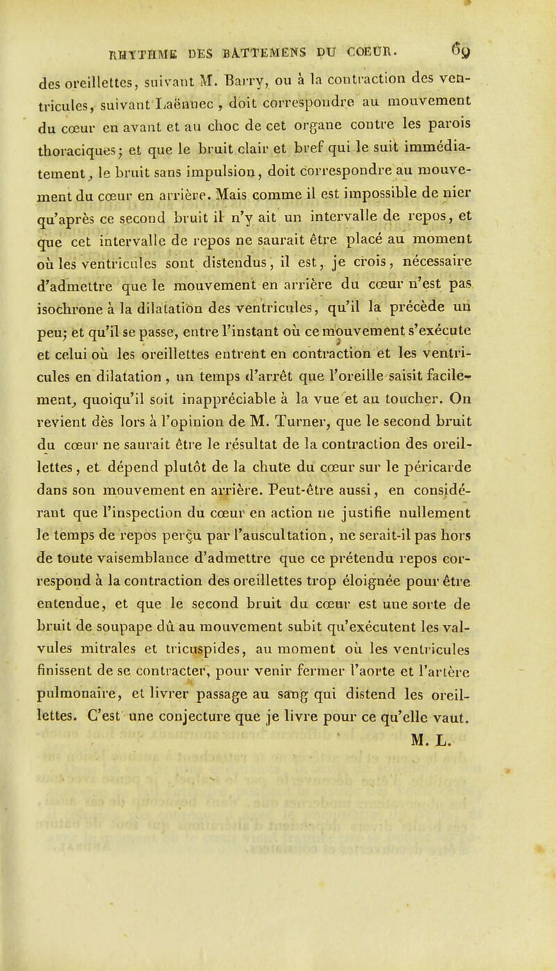 des oreillettes, suivant M. Barry, ou à la contraction des ven- tricules, suivant Laëanec , doit correspondre au mouvement du cœur en avant et au choc de cet organe contre les parois thoraciques; et que le bruit clair et bref qui le suit immédia- tement;, le bruit sans impulsion, doit correspondre au mouve- ment du cœur en arrière. Mais comme il est impossible de nier qu'après ce second bruit il n'y ait un intervalle de repos, et que cet intervalle de repos ne saurait être placé au moment où les ventricules sont distendus, il est, je crois, nécessaire d'admettre que le mouvement en arrière du cœur n'est pas isochrone à la dilatation des ventricules, qu'il la précède un peu; et qu'il se passe, entre l'instant où ce mouvement s'exécute et celui où les oreillettes entrent en conti'action et les ventri- cules en dilatation , un temps d'arrêt que l'oreille saisit facile- ment^ quoiqu'il soit inappréciable à la vue et au toucher. On revient dès lors à l'opinion de M. Turner, que le second bruit du cœur ne saurait être le résultat de la contraction des oreil- lettes, et dépend plutôt de la chute du cœur sur le péricarde dans son mouvement en arrière. Peut-être aussi, en considé- rant que l'inspection du cœur en action ne justifie nullement le temps de repos perçu par l'auscultation, ne serait-il pas hors de toute vaisemblance d'admettre que ce prétendu repos cor- respond à la contraction des oreillettes trop éloignée pour être entendue, et que le second bruit du cœur est une sorte de bruit de soupape dû au mouvement subit qu'exécutent les val- vules mitrales et tricuspides, au moment où les ventricules finissent de se contracter, pour venir fermer l'aorte et l'artère pulmonaire, et livrer passage au sang qui distend les oreil- lettes. C'est une conjecture que je livre pour ce qu'elle vaut. M. L.