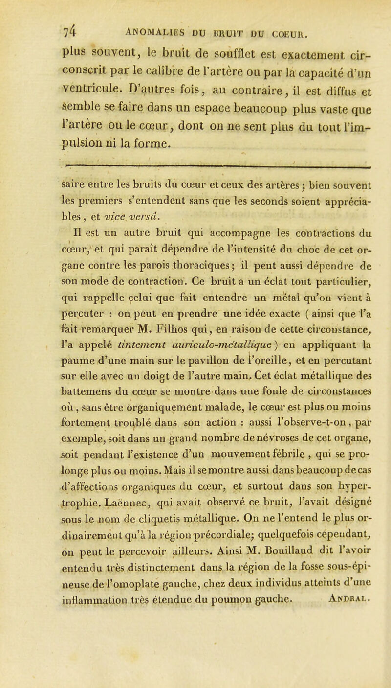 plus souvent, le bruit de soufflet est exactement cir- conscrit par le calibre de l'artère ou par la capacité d'un ventricule. D'autres fois, au contraire, il est diffus et Semble se faire dans un espace beaucoup plus vaste que l'artère ou le cœur, dont on ne sent plus du tout l'im- pulsion ni la forme. Saire entre les bruits du cœur et ceux des artères j bien souvent les premiers s'entendent sans que les seconds soient apprécia- bles , et vice versa. Il est un autre bruit qui accompagne les contractions du cœur, et qui paraît dépendre de l'intensité du choc de cet or- gane contre les parois thoraciques ; il peut aussi dépendre de son mode de contraction. Ce bruit a un éclat tout particulier, qui rappelle celui que fait entendre un métal qu'on vient à percuter : on peut en prendre une idée exacte ( ainsi que l'a fait remarquer M. Filhos qui, en raison de cette circonstance^ l'a appelé tintement auriculo-métallique ) en appliquant la paume d'une main sur le pavillon de l'oreille, et en percutant sur elle avec un doigt de l'autre main. Cet éclat métallique des battemens du cœur se montre dans une foule de circonstances où, sans être organiquement malade, le cœur est plus ou moins fortement troublé dans son action : aussi l'observe-t-on, par exemple, soit dans un grand nombre de névroses de cet organe, 5oit pendant l'existence d'un mouvement fébrile , qui se pro- longe plus ou moins. Mais il se montre aussi dans beaucoup decas d'affections organiques du cœur, et surtout dans son hyper- trophie. Laëunec, qui avait observé ce bruit, l'avait désigné sous le nom de cliquetis métallique. On ne l'entend le plus oi-- dinaireraentqu'à la région précordiale^ quelquefois cependant, on peut le percevoir jiilleurs. Ainsi M. Bouillaud dit l'avoir entendu très distinctement dans la région de la fosse sous-épi- neuse de l'omoplate gauche, chez deux individus atteints d'une inflammation très étendue du poumon gauche. Andbal.