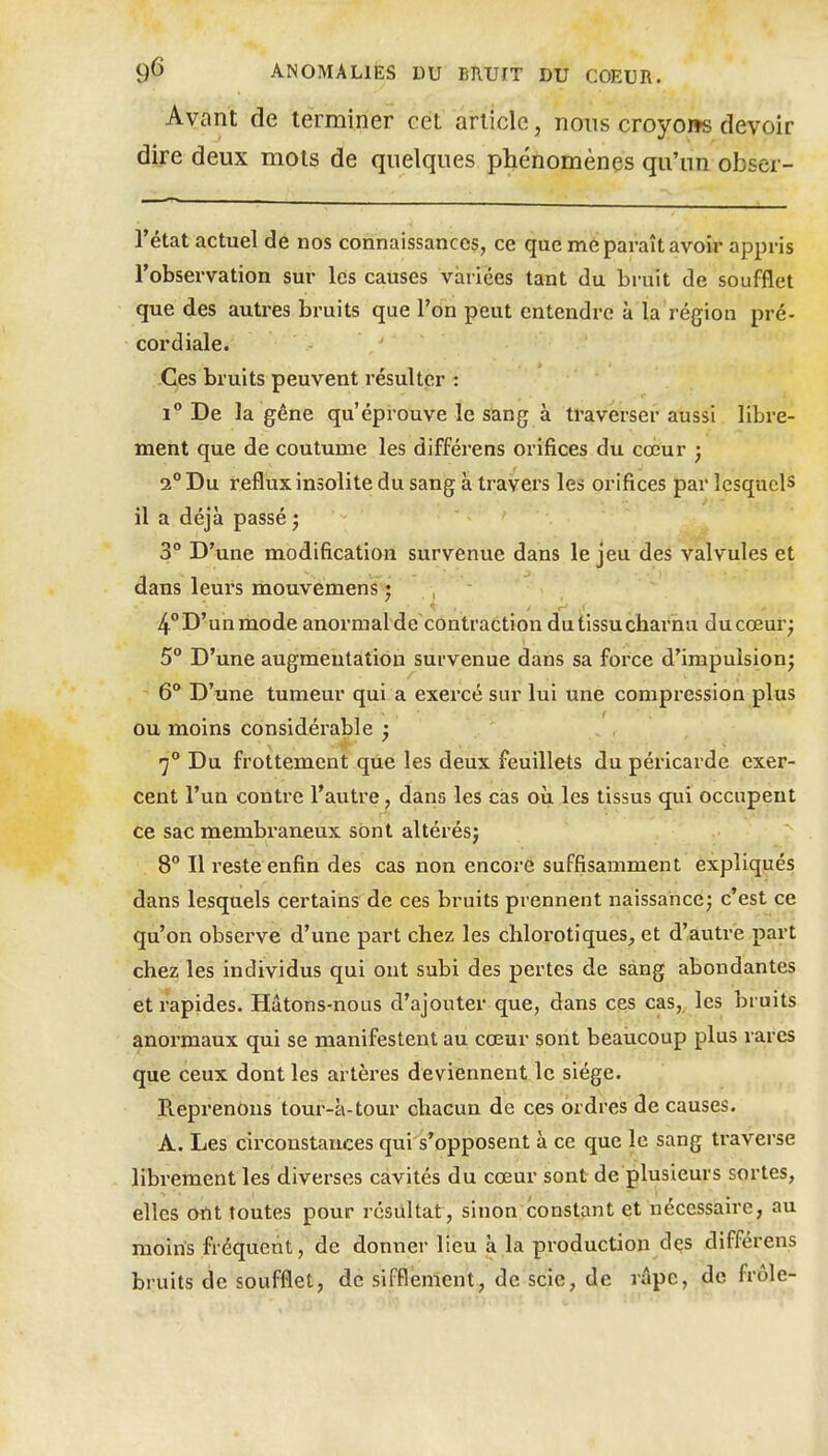 Avant de terminer cet article, nous croyons devoir dire deux mots de quelques phénomènes qu'un obser- Tétat actuel de nos connaissances, ce que mé paraît avoir appris l'observation sur les causes variées tant du bruit de soufflet que des autres bruits que l'on peut entendre à la région pré- cordiale. Ces bruits peuvent résulter : 1 De la gêne qu'éprouve le sang à traverser aussi libre- ment que de coutume les différens orifices du cœur ; 2° Du reflux insolite du sang à travers les orifices par lesquels il a déjà passé ; 3° D'une modification survenue dans le jeu des valvules et dans leurs mouvemens j 4D'unmode anormalde contraction dutissucharnu ducoeur; 5° D'une augmentation survenue dans sa force d'impulsion; - 6*^ D'une tumeur qui a exercé sur lui une compression plus ou moins considérable ; 7° Du frottement que les deux feuillets du péricarde exer- cent l'un contre l'autre, dans les cas où les tissus qui occupent ce sac membraneux sont altérésj 8° Il reste enfin des cas non encore suffisamment expliqués dans lesquels certains de ces bruits prennent naissance; c'est ce qu'on observe d'une part chez les chlorotiques, et d'autre part chez les individus qui ont subi des pertes de sang abondantes et rapides. Hâtons-nous d'ajouter que, dans ces cas, les bruits ^normaux qui se manifestent au cœur sont beaucoup plus rares que ceux dont les artères deviennent le siège. Reprenons tour-à-tour chacun de ces ordres de causes. A. Les circonstances qui s'opposent à ce que le sang traverse librement les diverses cavités du cœur sont de plusieurs sortes, elles ortt toutes pour résultat, sinon constant et nécessaire, au moins fréquent, de donner lieu à la production dqs différens bruits de soufflet, de sifflement, de scie, de râpe, de frôle-