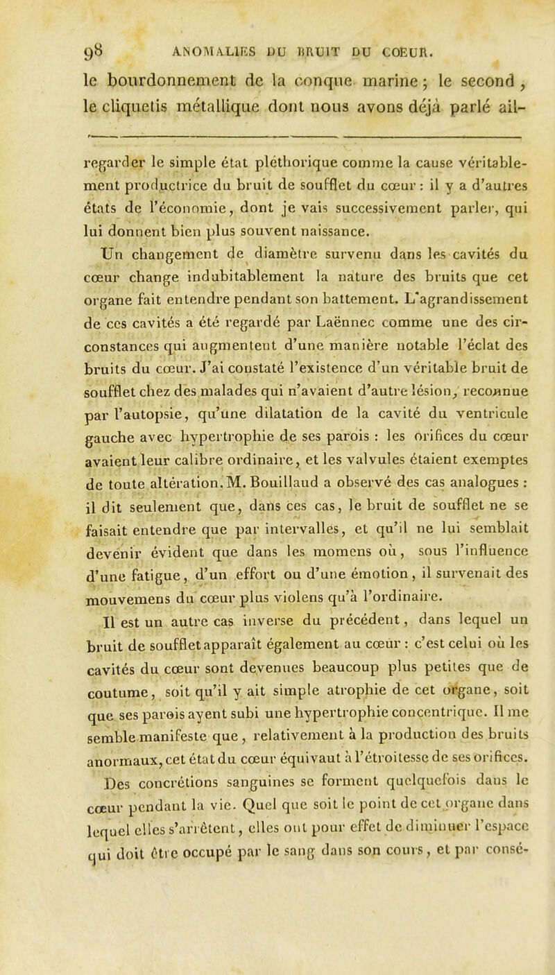 le bourdonnement de la conque marine ; le second , le cliquetis métallique dont nous avons déjà parlé ail- re^jarder le simple état pléthorique comme la cause véritable- ment productrice du bruit de soufflet du cœur : il y a d'autres états de l'économie, dont je vais successivement parler, qui lui donnent bien plus souvent naissance. Un changement de diamètre survenu d£^ns les cavités du coaur change indubitablement la nature des bruits que cet organe fait entendre pendant son battement. L'agrandissement de ces cavités a été regardé par Laënnec comme une des cir- constances qui augmentent d'une manière notable l'éclat des bruits du cœur. J'ai constaté l'existence d'un véritable bruit de soufflet chez des malades qui n'avaient d'autre lésion^ reco^inue par l'autopsie, qu'une dilatation de la cavité du ventricule gauche avec hypertrophie de ses parois : les orifices du cœur avaient leur calibre ordinaire, et les valvules étaient exemptes de toute altération.M. Bouillaud a observé des cas analogues ; il dit seulement que, dans ces cas, le bruit de soufflet ne se faisait entendre que par intervalles, et qu'il ne lui semblait devenir évident que dans les momens où, sous l'influence d'une fatigue, d'un effort ou d'une émotion , il survenait des mouvemens du cœur plus violens qu'à l'ordinaire. Il est un autre cas inverse du précédent, dans lequel un bruit de soufflet apparaît également au cœûr : c'est celui où les cavités du cœur sont devenues beaucoup plus petites que de coutume, soit qu'il y ait simple atrophie de cet organe, soit que ses parois ayent subi une hypertrophie concentrique. lime semble manifeste que , relativement à la production des bruits anormaux, cet état du cœur équivaut à l'étroitesse de ses orifices. ' Des concrétions sanguines se forment quelquefois dans le cœur pendant la vie. Quel que soit le point de cet organe dans lequel elles s'arrêtent, elles ont pour effet de diminuer l'espace qui doit étic occupé par le sang dans son cours, et par consé-