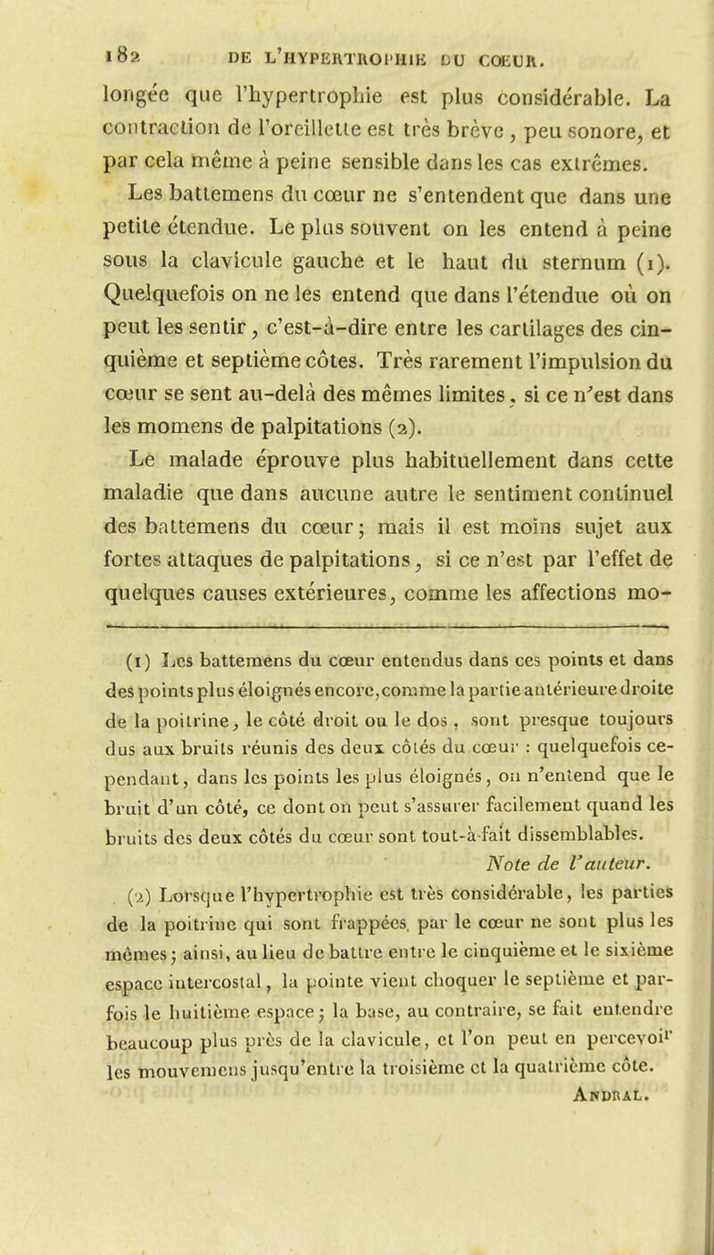 longée que l'hypertrophie est plus considérable, La contraction de l'oreillette est très brève , peu sonore, et par cela même à peine sensible dans les cas extrêmes. Les batlemens du cœur ne s'entendent que dans une petite étendue. Le plus souvent on les entend à peine sous la clavicule gauche et le haut du sternum (i). Quelquefois on ne les entend que dans l'étendue où on peut les sentir, c'est-à-dire entre les cartilages des cin- quième et septième côtes. Très rarement l'impulsion du cœur se sent au-delà des mêmes limites, si ce n'est dans les momens de palpitations (2). Le malade éproiive plus habituellement dans cette maladie que dans aucune autre le sentiment continuel des battemens du cœur; mais il est moins sujet aux fortes attaques de palpitations, si ce n'est par l'effet de quelques causes extérieures, comme les affections mo- (i) Les battemens du cœur entendus dans ces points et dans des points plus éloignés encore, comme la partie antérieure droite de la poitrine^ le côté droit ou le dos , sont presque toujours dus aux bruits réunis des deux côiés du cœur : quelquefois ce- pendant, dans les points les plus éloignés, on n'entend que le bruit d'un côté, ce dont on peut s'assurer facilement quand les bruits des deux côtés du cœur sont tout-ix-fait dissemblables. Note de l'auteur. (•2) Lorsque l'hypertrophie est très considérable, les parties de la poitrine qui sont frappées, par le cœur ne sont plus les mêmes; ainsi, au lieu débattre entre le cinquième et le sixième espace intercostal, la pointe vient cboquer le septième et par- fois le huitième espace; la base, au contraire, se fait entendre beaucoup plus près de la clavicule, et l'on peut en percevoir' les mouvemens jusqu'entre la troisième et la quatrième côte.