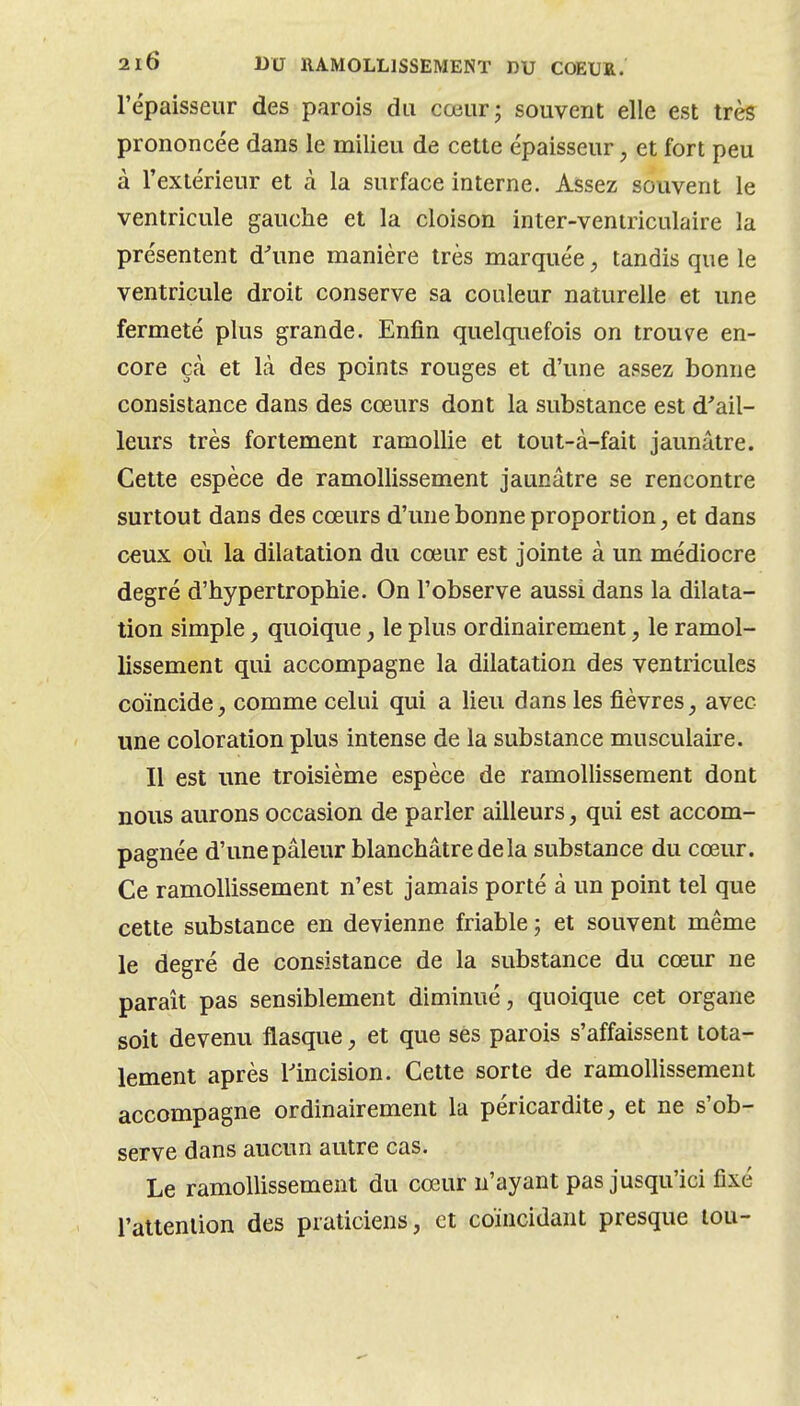 l'épaisseur des parois du cœur; souvent elle est très prononcée dans le milieu de cette épaisseur, et fort peu à l'extérieur et à la surface interne. Assez souvent le ventricule gauche et la cloison inter-ventriculaire la présentent d^une manière très marquée, tandis que le ventricule droit conserve sa couleur naturelle et une fermeté plus grande. Enfin quelquefois on trouvée en- core çà et là des points rouges et d'une assez bonne consistance dans des cœurs dont la substance est d'ail- leurs très fortement ramollie et tout-à-fait jaunâtre. Cette espèce de ramollissement jaunâtre se rencontre surtout dans des cœurs d'une bonne proportion, et dans c€ux où la dilatation du cœur est jointe à un médiocre degré d'hypertrophie. On l'observe aussi dans la dilata- tion simple, quoique, le plus ordinairement, le ramol- lissement qui accompagne la dilatation des ventricules coïncide, comme celui qui a lieu dans les fièvres, avec une coloration plus intense de la substance musculaire. Il est une troisième espèce de ramollissement dont nous aurons occasion de parler ailleurs, qui est accom- pagnée d'une pâleur blanchâtre de la substance du cœur. Ce ramollissement n'est jamais porté à un point tel que cette substance en devienne friable ; et souvent même le degré de consistance de la substance du cœur ne paraît pas sensiblement diminué, quoique cet organe soit devenu flasque, et que ses parois s'affaissent tota- lement après l'incision. Cette sorte de ramollissement accompagne ordinairement la péricardite, et ne s'ob- serve dans aucun autre cas. Le ramollissement du cœur n'ayant pas jusqu'ici fixé l'attention des praticiens, et coïncidant presque lou-