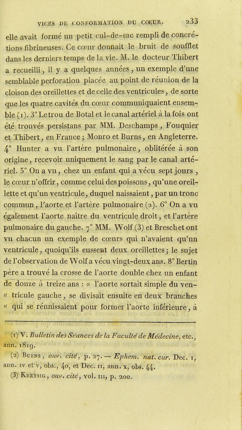 elle avait formé un petit cal-de-sac rempli de concré- tions fibrineuses. Ce cœur donnait le bruit de soufflet dans les derniers temps de la vie. M. le docteur Thibert a recueilli, il y a quelques années, un exemple d'une semblable perforation placée au point de réunion de la cloison des oreillettes et de celle des ventricules, de sorte que les quatre cavités du cœur communiquaient ensem- ble (i). 3Letrou de Botal et le canal artériel à la fois ont été trouvés persistans par MM. Deschamps ^ Fouquier et Thibert, en France j Monro et Burns, en Angleterre. 4° Hunter a vu l'artère pulmonaire^ oblitérée à son origine, recevoir uniquement le sang par le canal arté- riel. 5° On a vu, chez un enfant qui a vécu sept jours , le cœur n'offrir, comme celui des poissons, qu'une oreil- lette et qu'un ventricule, duquel naissaient, par un tronc commun, l'aorte et l'artère pulmonaire (2). 6° On a vu également l'aorte naître du ventricule droit, et l'artère pulmonaire du gauche. 7° MM. Wolf (3) et Breschet ont vu chacun un exemple de cœurs qui n'avaient qu'un ventricule, quoiqu'ils eussent deux oreillettesj le sujet de l'observation de Wolf a vécu vingt-deux ans. 8° Bertin père a trouvé la crosse de l'aorte double chez un enfant de douze n treize ans : « l'aorte sortait simple du ven- « tricule gauche, se divisait ensuite en deux branches '< qui se réunissaient pour former l'aorte inférieure, à (1) V. Bulletin des Séances de la Faculté de Médecine, etc._, anh.i8ig. (2) BuRNS, ouv. cité, p. 27.— EpJiem. nat.cur. Dec. i, ann. iv eî v, obs., 4o, et Dec. n, ann. x, obs. 44. (3) Rreysig , ouv. cité, vol. m, p. 200.