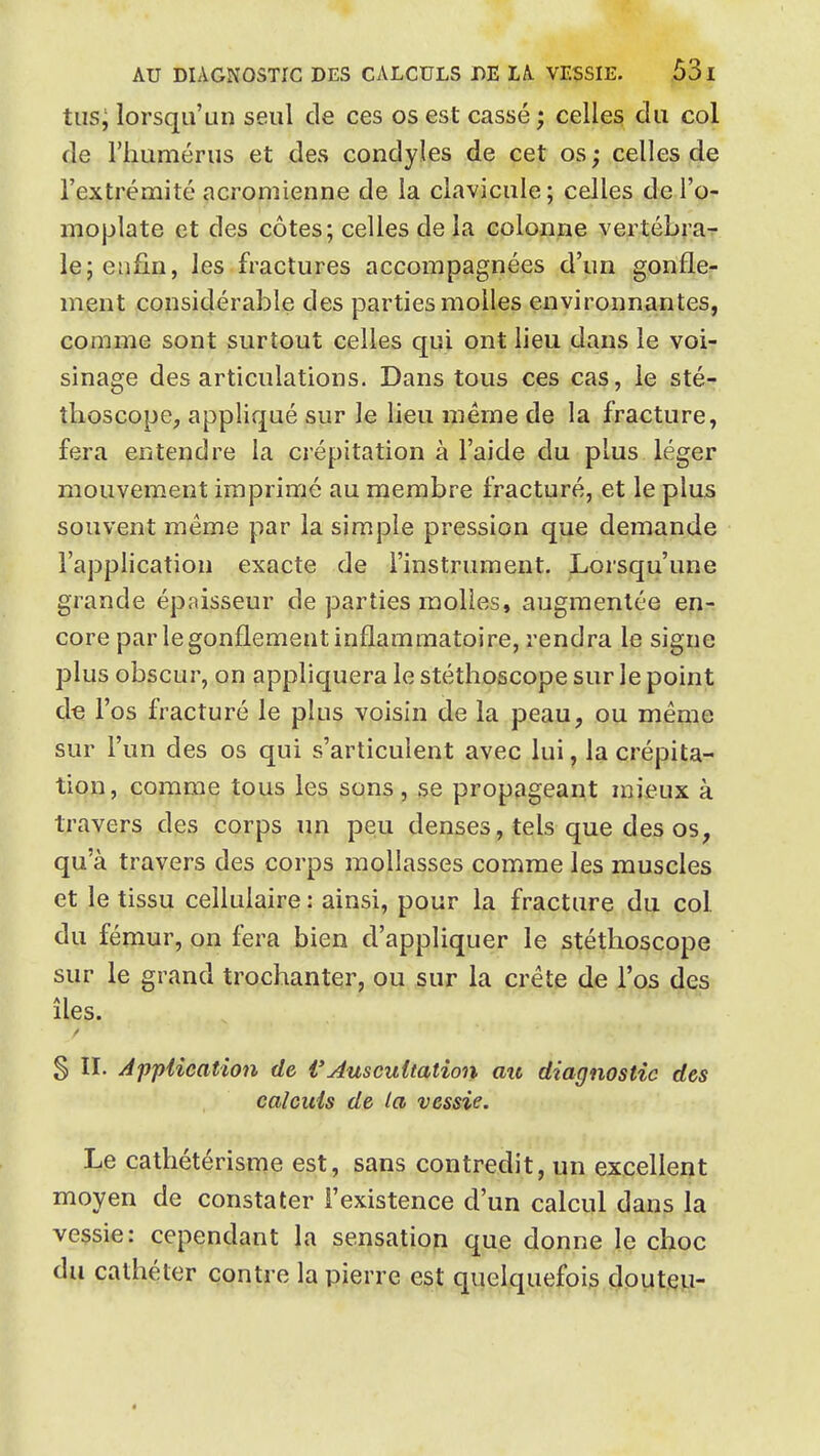 tus; lorsqu'un seul de ces os est cassé ; celles du col de l'humérus et des condyles de cet os ; celles de l'extrémité acromienne de la clavicule ; celles de l'o- moplate et des côtes; celles de la colonne vertébra-r le; enfin, les fractures accompagnées d'un gonfle- ment considérable des parties molles environnantes, comme sont surtout celles qui ont lieu dans le voi- sinage des articulations. Dans tous ces cas, le sté- thoscope, appliqué sur le lieu même de la fracture, fera entendre la crépitation à l'aide du plus léger mouvement imprimé au membre fracturé, et le plus souvent même par la simple pression qiie demande l'application exacte de l'instrument. ^Lorsqu'une grande épaisseur de parties molles, augmentée en- core par le gonflement inflammatoire, rendra le signe plus obscur, on appliquera le stéthoscope sur le point de l'os fracturé le plus voisin de la peau, ou même sur l'un des os qui s'articulent avec lui, la crépita- tion, comme tous les sons, se propageant mieux à travers des corps un peu denses, tels que des os, qu'à travers des corps mollasses comme les muscles et le tissu cellulaire : ainsi, pour la fracture du col du fémur, on fera bien d'appliquer le stéthoscope sur le grand trochant^r; ou sur la crête de l'os des îles. § II. Jppiication de VAuscuitation au diagnostic des calculs de la vessie. Le cathétérisnîe est, sans contredit, un excellent moyen de constater l'existence d'un calcul dans la vessie; cependant la sensation que donne le choc du cathéter contre la pierre est quelquefois douteu-