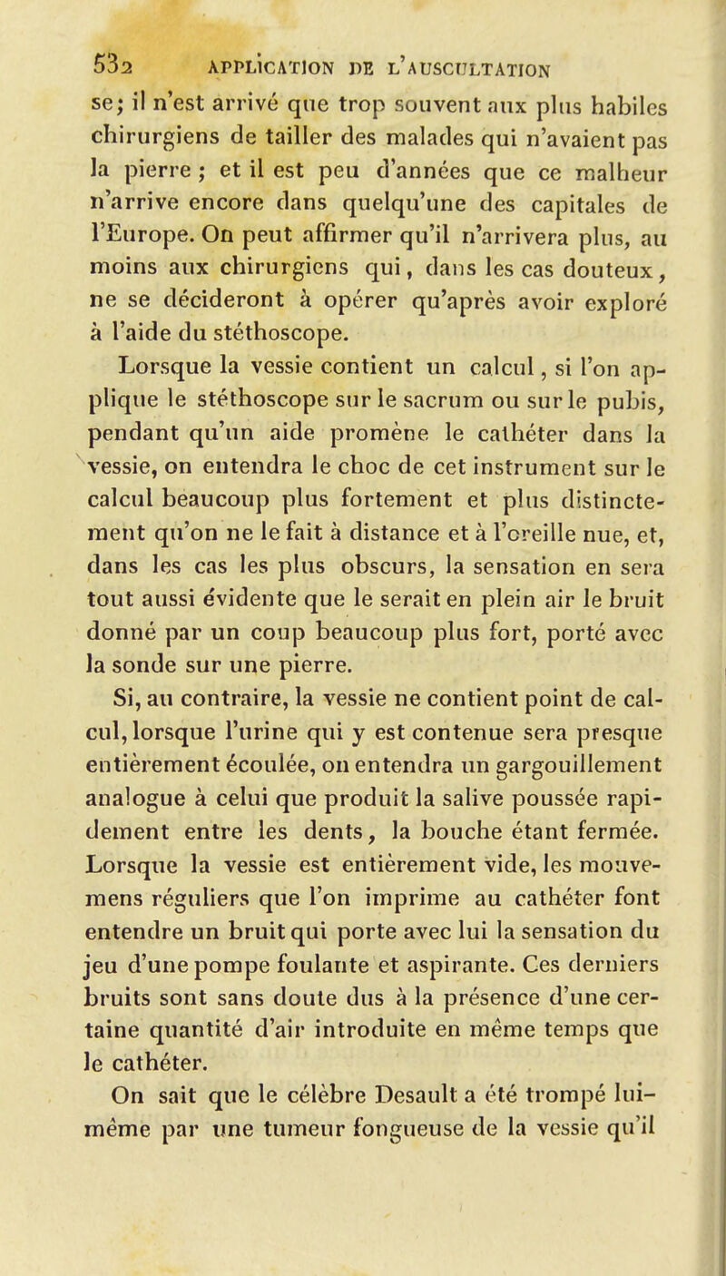 se; il n'est arrivé que trop souvent aux plus habiles chi rurgiens de tailler des malades qui n'avaient pas la pierre ; et il est peu d'années que ce malheur n'arrive encore dans quelqu'une des capitales de l'Europe. On peut affirmer qu'il n'arrivera plus, au moins aux chirurgiens qui, dans les cas douteux, ne se décideront à opérer qu'après avoir exploré à l'aide du stéthoscope. Lorsque la vessie contient un calcul, si l'on ap- plique le stéthoscope sur le sacrum ou sur le pubis, pendant qu'un aide promène le cathéter dans la A'essie, on entendra le choc de cet instrument sur le calcul beaucoup plus fortement et plus distincte- ment qu'on ne le fait à distance et à l'oreille nue, et, dans les cas les plus obscurs, la sensation en sera tout aussi évidente que le serait en plein air le bruit donné par un coup beaucoup plus fort, porté avec la sonde sur une pierre. Si, au contraire, la vessie ne contient point de cal- cul, lorsque l'urine qui y est contenue sera presque entièrement écoulée, on entendra un gargouillement analogue à celui que produit la salive poussée rapi- dement entre les dents, la bouche étant fermée. Lorsque la vessie est entièrement vide, les mouve- mens réguliers que l'on imprime au cathéter font entendre un bruit qui porte avec lui la sensation du jeu d'une pompe foulante et aspirante. Ces derniers bruits sont sans doute dus à la présence d'une cer- taine quantité d'air introduite en même temps que le cathéter. On sait que le célèbre Desault a été trompé lui- même par une tumeur fongueuse de la vessie qu'il