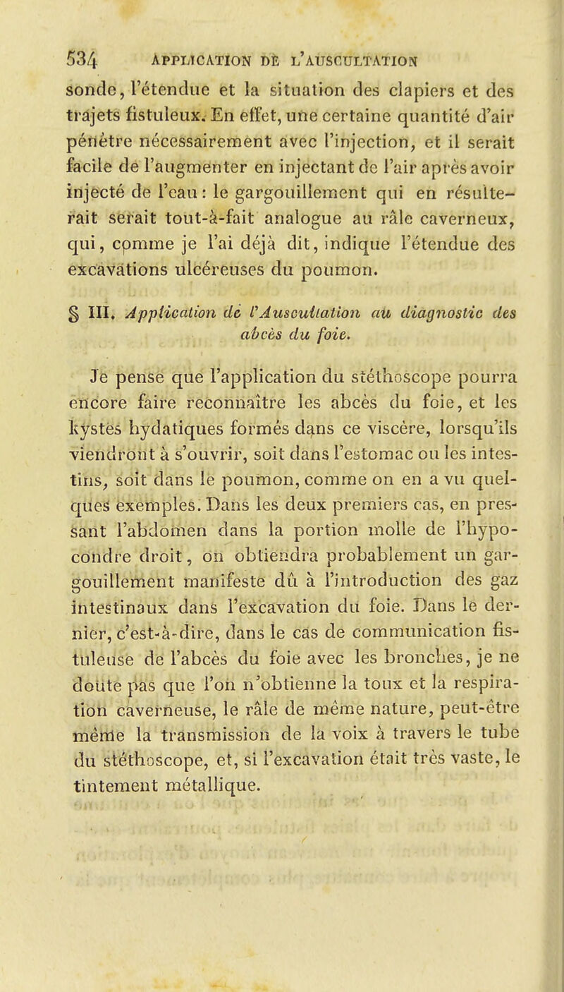 âônde, l'étendue et la situation des clapiers et des trajets fistuleux. En ettet, une certaine quantité d'air pénètre nécessairement avec l'injection, et il serait facile de l'augnienter en injectant de l'air après avoir injecté de l'eau : le gargouillement qui en résulte- rait serait tout-à-fait analogue au râle caverneux, C[ui, comme je l'ai déjà dit, indique l'étendue des excavations ulcéreuses du poumon. § ÏII. Application dé CAuscultation aii diagnostic des ah ces du foie. Je pense que l'application du stéthoscope pourra encore faire reconnaître les abcès du foie, et les kystes hydatiques formés dans ce viscère, lorsqu'ils viendront à s'ouvrir, soit dans l'estomac ou les intes- tins, soit dans le poumon, comme on en a vu quel- ques exemples. Dans les deux premiers cas, en pres- sant l'abdomen dans la portion molle de l'hypo- condre droit, on obtiendra probablement un gar- gouillement manifeste dû à l'introduction des gaz intestinaux dans l'excavation du foie. Dans le der- nier, c'est-à-dire, dans le cas de communication fis- tuîeuse de l'abcès du foie aVec les bronches, je ne doute pas que l'on n'obtienne la toux et la respira- tion caverneuse, le râle de même nature, peut-être inénle la transmission de la voix à travers le tube du stéthoscope, et, si l'excavation était très vaste, le tintement métallique.