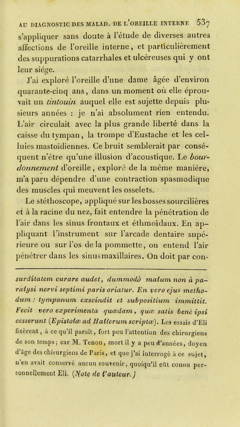 s'appliquer sans doute à l'étude de diverses autres affections de l'oreille interne, et particulièrement des suppurations catarrhales et ulcéreuses qui y ont leur siège. J'ai exploré l'oreille d'une dame âgée d'environ quarante-cinq ans, dans un moment où elle éprou- vait un tinlouùi auquel elle est sujette depuis plu- sieurs années : je n'ai absolument rien entendu. L'air circulait avec la plus grande liberté dans la caisse du tympan, la trompe d'Eustache et les cel- lules mastoïdiennes. Ce bruit semblerait par consé- quent n'être qu'une illusion d'acoustique. Le boW donnement d'oreille, exploré de la même manière, m'a paru dépendre d'une contraction spasmodique des muscles qui meuvent les osselets. Le stéthoscope, appliqué sur les bosses sourcilières et à la racine du nez, fait entendre la pénétration de l'air dans les sinus frontaux et éthmoïdaux. En ap- pliquant l'instrument sur l'arcade dentaire supé- rieure ou sur l'os de la pommette, on entend l'air pénétrer dans les sinus maxillaires. On doit par con- surdilatem curare audetj dummodà maium non à pa-^ raiysi nervi septimi paris oriatur. En vero ejus meiho- dum : tympanum exscindit et subpositium immitlit. Fecit vero expérimenta quœdamy guœ salis éenè ipsi eesserunt {Epistoiœ ad Hallerum scriplœ). Les essais d'Eli fixèrent, à ce qu'il paraît, fort peu l'attention des chirurgiens de son temps ; car M. Tenon, mort il y a peu d'années, doyen d'âge des chirurgiens de Paris, et que j'ai interrogé à ce sujet, n'en avait conservé aucun souvenir, quoiqu'il eût connu per- sonnellement Eli. [îiotQ do i'auteur.)